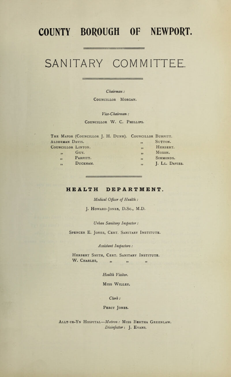 COUNTY BOROUGH OF NEWPORT. SANITARY COMMITTEE. Chairman : Councillor Morgan. Vice-Chairman : Councillor W. C. Phillips. The Mayor (Councillor J. H. Dunn). Alderman Davis. Councillor Linton. „ Guy. „ Parfitt. ,, Duckham. Councillor Burpitt. ,, Sutton. ,, Herbert. ,, Moxon. „ Simmonds. „ J. Ll. Davies. HEALTH DEPARTMENT. Medical Officer of Health : J. Howard-Jones, D.Sc., M.D. Urban Sanitary Inspector: Spencer E. Jones, Cert. Sanitary Institute. A ssistant Inspectors: Herbert Smith, Cert. Sanitary Institute. W. Charles, „ „ „ Health Visitor. Miss Willey. Clerk: Percy Jones. Allt-yr-Yn Hospital—Matron: Miss Bertha Greenlaw. Disinfector: J. Evans.