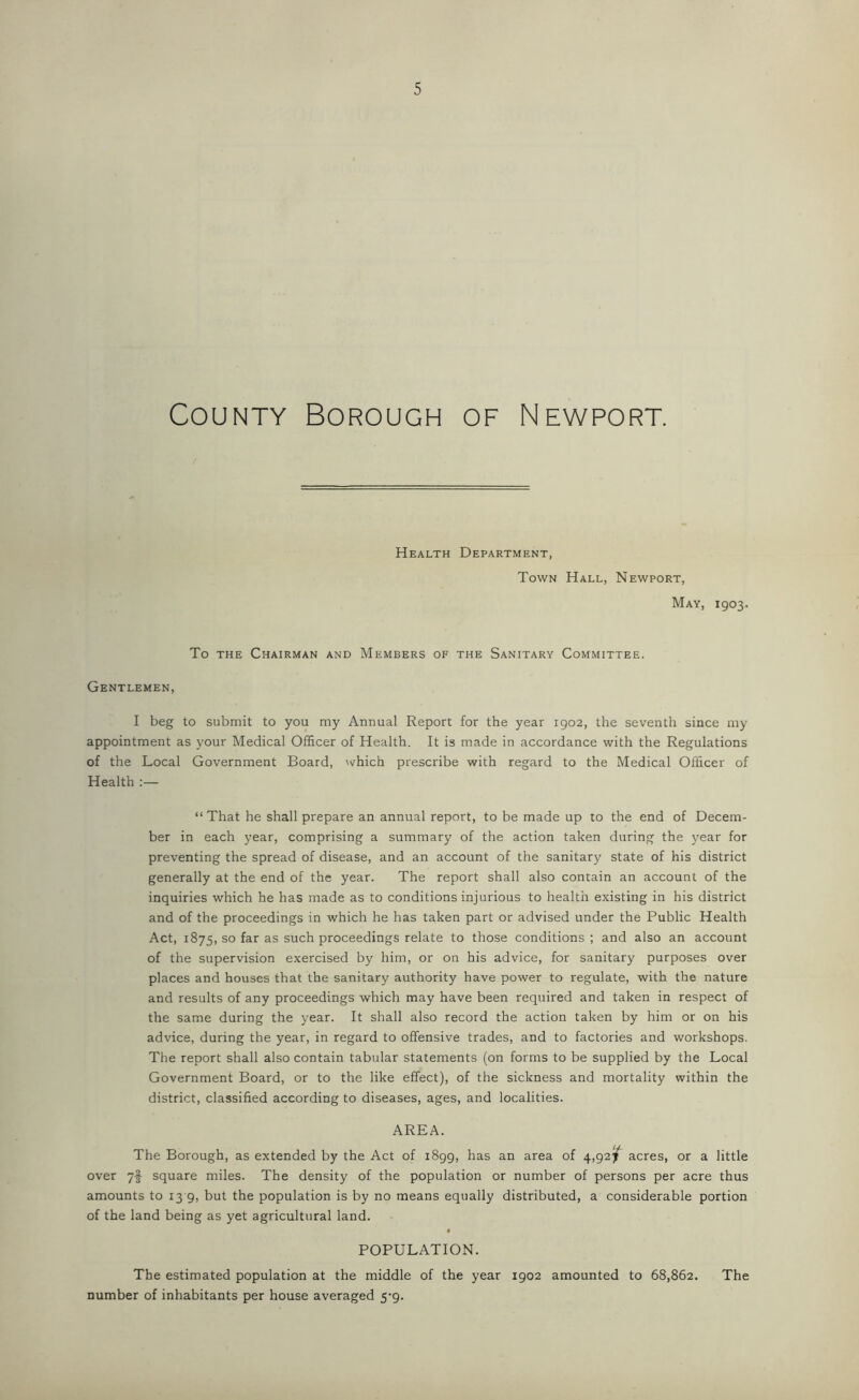 County Borough of Newport. Health Department, Town Hall, Newport, May, 1903. To the Chairman and Members of the Sanitary Committee. Gentlemen, I beg to submit to you my Annual Report for the year 1902, the seventh since my appointment as your Medical Officer of Health. It is made in accordance with the Regulations of the Local Government Board, which prescribe with regard to the Medical Officer of Health :— “ That he shall prepare an annual report, to be made up to the end of Decem- ber in each year, comprising a summary of the action taken during the year for preventing the spread of disease, and an account of the sanitary state of his district generally at the end of the year. The report shall also contain an account of the inquiries which he has made as to conditions injurious to health existing in his district and of the proceedings in which he has taken part or advised under the Public Health Act, 1875, so far as such proceedings relate to those conditions ; and also an account of the supervision exercised by him, or on his advice, for sanitary purposes over places and houses that the sanitary authority have power to regulate, with the nature and results of any proceedings which may have been required and taken in respect of the same during the year. It shall also record the action taken by him or on his advice, during the year, in regard to offensive trades, and to factories and workshops. The report shall also contain tabular statements (on forms to be supplied by the Local Government Board, or to the like effect), of the sickness and mortality within the district, classified according to diseases, ages, and localities. AREA. The Borough, as extended by the Act of 1899, has an area of 4,92/ acres, or a little over 7f square miles. The density of the population or number of persons per acre thus amounts to 13 9, but the population is by no means equally distributed, a considerable portion of the land being as yet agricultural land. POPULATION. The estimated population at the middle of the year 1902 amounted to 68,862. The number of inhabitants per house averaged 5-9.