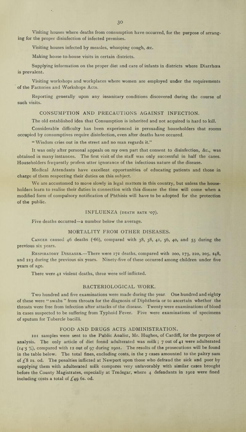 Visiting houses where deaths from consumption have occurred, for the purpose of arrang- ing for the proper disinfection of infected premises. Visiting houses infected by measles, whooping cough, dec. Making house-to-house visits in certain districts. Supplying information on the proper diet and care of infants in districts where Diarrhoea is prevalent. Visiting workshops and workplaces where women are employed under the requirements of the Factories and Workshops Acts. Reporting generally upon any insanitary conditions discovered during the course of such visits. CONSUMPTION AND PRECAUTIONS AGAINST INFECTION. The old established idea that Consumption is inherited and not acquired is hard to kill. Considerable difficulty has been experienced in persuading householders that rooms occupied by consumptives require disinfection, even after deaths have occured. “ Wisdom cries out in the street and no man regards it.” It was only after personal appeals on my own part that consent to disinfection, &c., was obtained in many instances. The first visit of the staff was only successful in half the cases. Householders frequently profess utter ignorance of the infectious nature of the disease. Medical Attendants have excellent opportunities of educating patients and those in charge of them respecting their duties on this subject. We are accustomed to move slowly in legal matters in this country, but unless the house- holders learn to realise their duties in connection with this disease the time will come when a modified form of compulsory notification of Phthisis will have to be adopted for the protection of the public. INFLUENZA (death rate -07). Five deaths occurred—a number below the average. MORTALITY FROM OTHER DISEASES. Cancer caused 46 deaths ('66), compared with 38, 38, 41, 56, 40, and 55 during the previous six years. Respiratory Diseases.—There were 171 deaths, compared with 200, 173, 220, 205, 248, and 213 during the previous six years. Ninety-five of these occurred among children under five years of age. There were 41 violent deaths, three were self inflicted. BACTERIOLOGICAL WORK. Two hundred and five examinations were made during the year. One hundred and eighty of these were “ swabs ” from throats for the diagnosis of Diphtheria or to ascertain whether the throats were free from infection after attacks of the disease. Twenty were examinations of blood in cases suspected to be suffering from Typhoid Fever. Five were examinations of specimens of sputum for Tubercle bacilli. FOOD AND DRUGS ACTS ADMINISTRATION. 101 samples were sent to the Public Analist, Mr. Hughes, of Cardiff, for the purpose of analysis. The only article of diet fonnd adulterated was milk ; 7 out of 41 were adulterated (14-5 %), compared with 12 out of 97 during 1901. The results of the prosecutions will be found in the table below. The total fines, excluding costs, in the 7 cases amounted to the paltry sum of £& is. od. The penalties inflicted at Newport upon those who defraud the sick and poor by supplying them with adulterated milk compares very unfavorably with similar cases brought before the County Magistrates, especially at Tredegar, where 4 defendants in 1902 were fined including costs a total of ^49 6s. od.