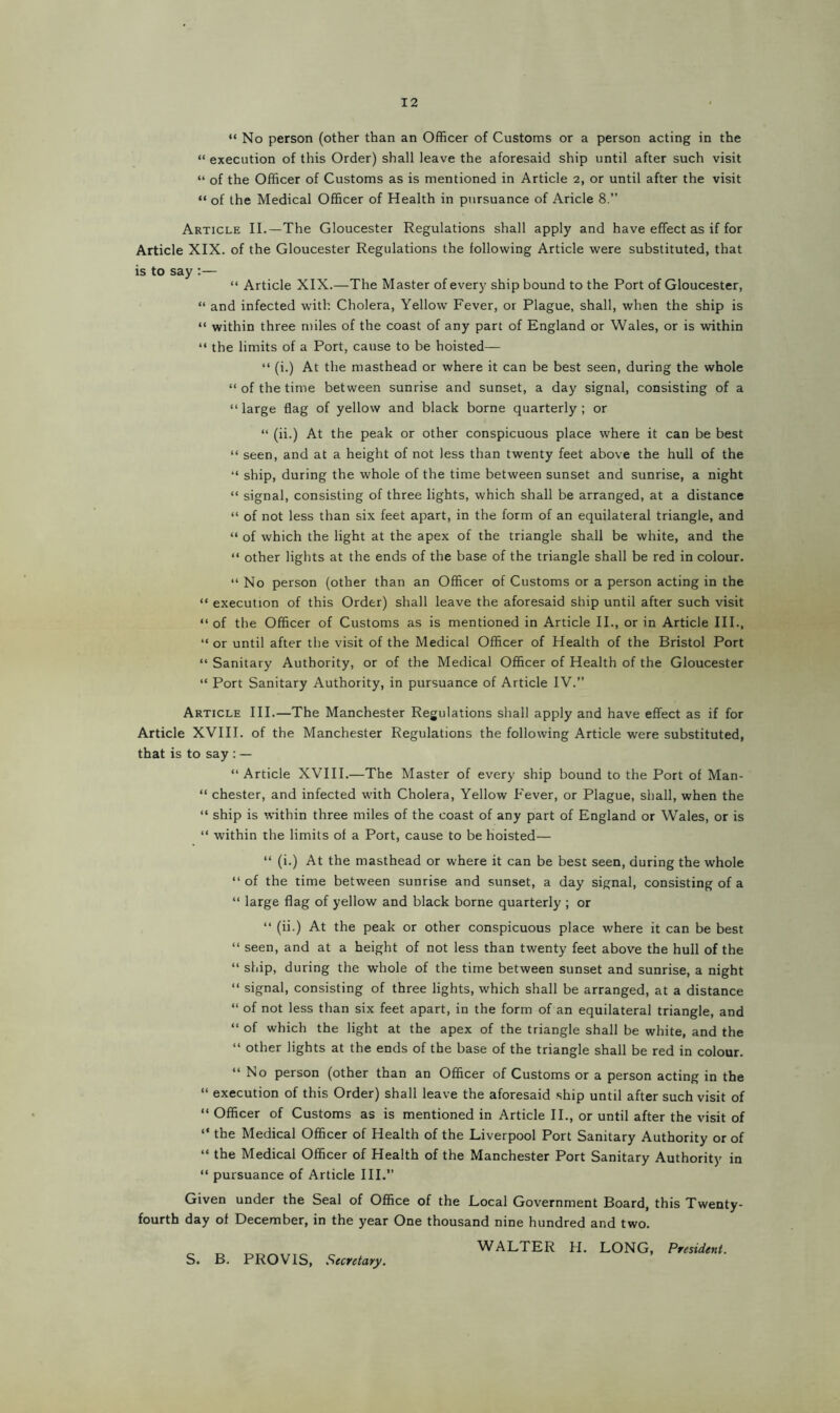 “ No person (other than an Officer of Customs or a person acting in the “ execution of this Order) shall leave the aforesaid ship until after such visit “ of the Officer of Customs as is mentioned in Article 2, or until after the visit “ of the Medical Officer of Health in pursuance of Aricle 8.” Article II.—The Gloucester Regulations shall apply and have effect as if for Article XIX. of the Gloucester Regulations the following Article were substituted, that is to say :— “ Article XIX.—The Master of every ship bound to the Port of Gloucester, “ and infected with Cholera, Yellow Fever, or Plague, shall, when the ship is “ within three miles of the coast of any part of England or Wales, or is within “ the limits of a Port, cause to be hoisted— “ (i.) At the masthead or where it can be best seen, during the whole “ of the time between sunrise and sunset, a day signal, consisting of a “ large flag of yellow and black borne quarterly ; or “ (ii.) At the peak or other conspicuous place where it can be best “ seen, and at a height of not less than twenty feet above the hull of the “ ship, during the whole of the time between sunset and sunrise, a night “ signal, consisting of three lights, which shall be arranged, at a distance “ of not less than six feet apart, in the form of an equilateral triangle, and “ of which the light at the apex of the triangle shall be white, and the “ other lights at the ends of the base of the triangle shall be red in colour. “ No person (other than an Officer of Customs or a person acting in the “ execution of this Order) shall leave the aforesaid ship until after such visit “ of the Officer of Customs as is mentioned in Article II., or in Article III., “ or until after the visit of the Medical Officer of Health of the Bristol Port “ Sanitary Authority, or of the Medical Officer of Health of the Gloucester “ Port Sanitary Authority, in pursuance of Article IV.” Article III.—The Manchester Regulations shall apply and have effect as if for Article XVIII. of the Manchester Regulations the following Article were substituted, that is to say : — “Article XVIII.—The Master of every ship bound to the Port of Man- “ Chester, and infected with Cholera, Yellow Fever, or Plague, shall, when the “ ship is within three miles of the coast of any part of England or Wales, or is “ within the limits of a Port, cause to be hoisted— “ (i.) At the masthead or where it can be best seen, during the whole “ of the time between sunrise and sunset, a day signal, consisting of a “ large flag of yellow and black borne quarterly ; or “ (ii.) At the peak or other conspicuous place where it can be best “ seen, and at a height of not less than twenty feet above the hull of the “ ship, during the whole of the time between sunset and sunrise, a night “ signal, consisting of three lights, which shall be arranged, at a distance “ of not less than six feet apart, in the form of an equilateral triangle, and “ of which the light at the apex of the triangle shall be white, and the “ other lights at the ends of the base of the triangle shall be red in colour. “No person (other than an Officer of Customs or a person acting in the “ execution of this Order) shall leave the aforesaid ship until after such visit of “ Officer of Customs as is mentioned in Article II., or until after the visit of “ the Medical Officer of Health of the Liverpool Port Sanitary Authority or of “ the Medical Officer of Health of the Manchester Port Sanitary Authority in “ pursuance of Article III.” Given under the Seal of Office of the Local Government Board, this Twenty- fourth day of December, in the year One thousand nine hundred and two. WALTER H. LONG, President. S. B. PRO VIS, Secretary.