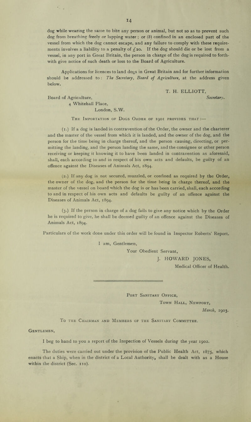 dog while wearing the same to bite any person or animal, but not so as to prevent such dog from breathing freely or lapping water ; or (b) confined in an enclosed part of the vessel from which the dog cannot escape, and any failure to comply with these require- ments involves a liability to a penalty of £20. If the dog should die or be lost from a vessel, in any port in Great Britain, the person in charge of the dog is required to forth- with give notice of such death or loss to the Board of Agriculture. Applications for licences to land dogs in Great Britain and for further information should be addressed to : The Secretary, Board of Agriculture, at the address given below. T. H. ELLIOTT, Board of Agriculture, Secretary. 4 Whitehall Place, London, S.W. The Importation of Dogs Order of 1901 provides that:— (1.) If a dog is landed in contravention of the Order, the owner and the charterer and the master of the vessel from which it is landed, and the owner of the dog, and the person for the time being in charge thereof, and the person causing, directing, or per- mitting the landing, and the person landing the same, and the consignee or other person receiving or keeping it knowing it to have been landed in contravention as aforesaid, shall, each according to and in respect of his own acts and defaults, be guilty of an offence against the Diseases of Animals Act, 1894. (2.) If any dog is not secured, muzzled, or confined as required by the Order, the owner of the dog, and the person for the time being in charge thereof, and the master of the vessel on board which the dog is or has been carried, shall, each according to and in respect of his own acts and defaults be guilty of an offence against the Diseases of Animals Act, 1894. (3.) If the person in charge of a dog fails to give any notice which by the Order he is required to give, he shall be deemed guilty of an offence against the Diseases of Animals Act, 1894. Particulars of the work done under this order will be found in Inspector Roberts’ Report. I am, Gentlemen, Your Obedient Servant, J. HOWARD JONES, Medical Officer of Health. Port Sanitary Office, Town Hall, Newport, March, 1903. To the Chairman and Members of the Sanitary Committee. Gentlemen, I beg to hand to you a report of the Inspection of Vessels during the year 1902. The duties were carried out under the provision of the Public Health Act, 1875, which enacts that a Ship, when in the district of a Local Authorit}’, shall be dealt with as a House within the district (Sec. no).
