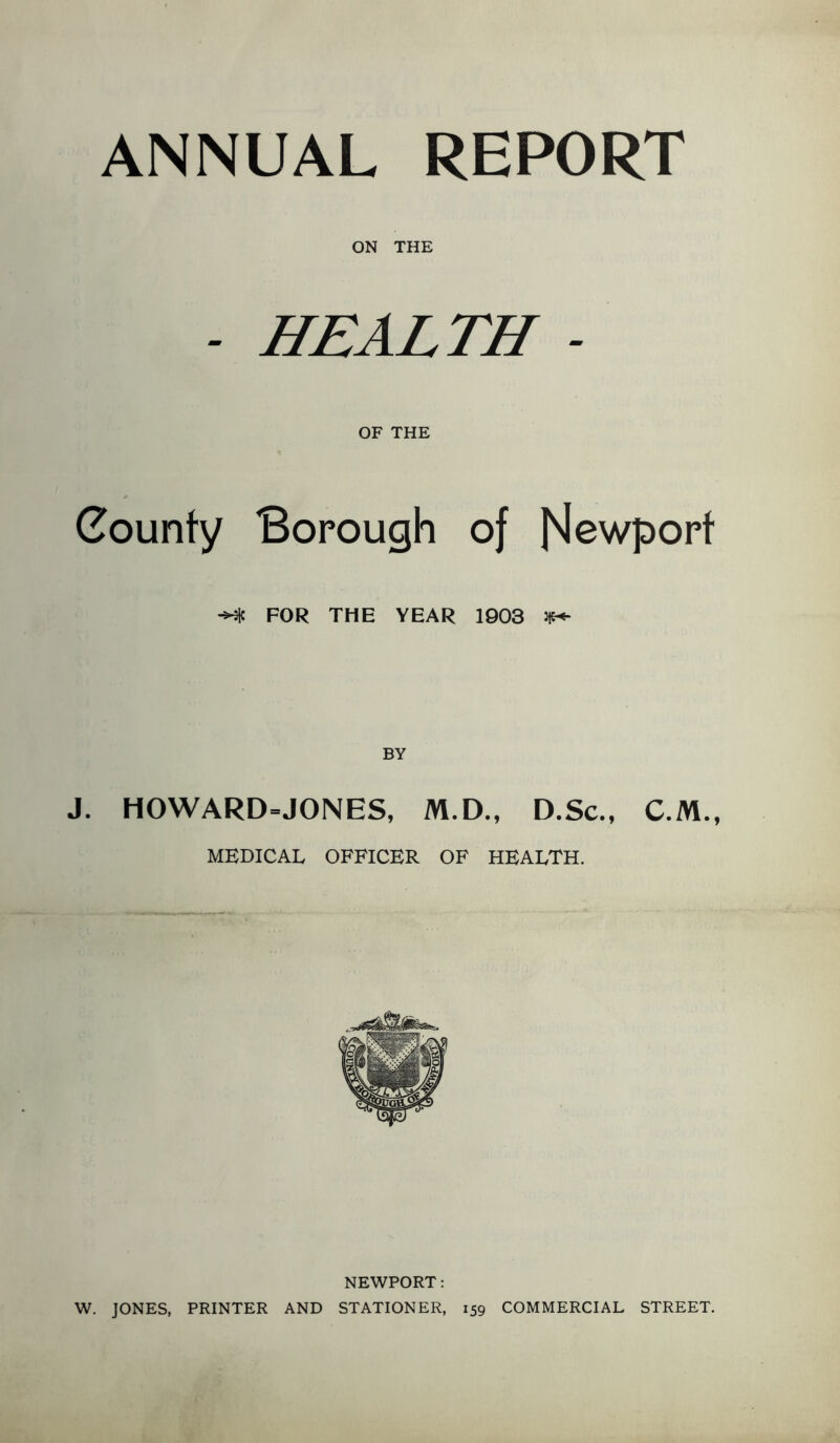 ANNUAL REPORT ON THE - HEALTH - OF THE County Borough of Newport -Me FOR THE YEAR 1903 jjw- J. H0WARD=JONES, M.D., D.Sc., C.M., MEDICAL OFFICER OF HEALTH. NEWPORT: W. JONES, PRINTER AND STATIONER, 159 COMMERCIAL STREET.