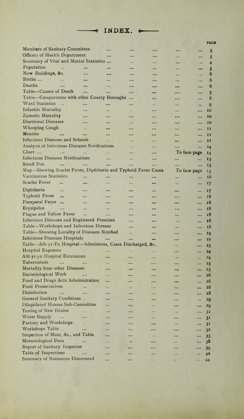 INDEX. <5- PAG Members of Sanitary Committee • •• 3 Officers of Health Department ... 3 Summary of Vital and Mortal Statistics ... • • • 4 Population ... • •• 5 New Buildings, &c. ... ... 6 Births ... • • • ... 6 Deaths • •• ... 6 Table—Causes of Death ... • • • 7 Table—Comparisons with other County Boroughs ... • •• ... 8 Ward Statistics ... . • • • •• 9 Infantile Mortality ... . .. io Zymotic Mortality • •• • •• 10 Diarrhceal Diseases • •• ... 10 Whooping Cough • •• • •• II Measles • •• ... II Infectious Diseases and Schools • •• ... II Analysis of Infectious Diseases Notifications ... • . .. ... H Chart ... To face page 14 Infectious Diseases Notifications • •• ... 15 Small Pox • •• ... 15 Map—Showing Scarlet Fever, Diphtheria and Typhoid Fever Cases To face page i5 Vaccination Statistics • •• ... 16 Scarlet Fever ... 17 Diphtheria ... 17 Typhoid Fever ... ... 18 Puerperal Fever ... ... ... ... ... • •• 18 Erysipelas ... ... 18 Plague and Yellow Fever ... • •• 18 Infectious Diseases and Registered Premises . . ... 18 Table—Workshops and Infectious Disease ... ... 18 Table—Showing Locality of Diseases Notified • •• ... 19 Infectious Diseases Hospitals • •• 22 Table—Allt-yr-Yn Hospital—Admissions, Cases Discharged, &c. ... 23 Hospital Expenses ... ... 24 Allt-yr-yn Hospital Extensions .. 24 Tuberculosis • •• ... 25 Mortality from other Diseases 25 Bacteriological Work ... • •• 26 Food and Drugs Acts Administration ... 26 Food Preservatives ... • • • 28 Disinfection ... 28 General Sanitary Conditions .. ... .. 29 Dilapidated Houses Sub-Committee • •• ... 29 Testing of New Drains ... 3i Water Supply ... ... 31 Factory and Workshops ... 3i Workshops Table .. • •• • •• 32 Inspection of Meat, &c., and Table ... ... 35 Meteorological Data ... 38 Report of Sanitary Inspector ... • •• 39 Table of Inspections ... 42 Summary of Nuisances Discovered 44