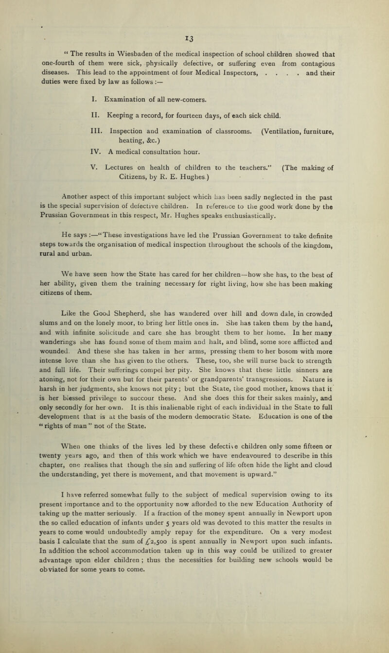 “ The results in Wiesbaden of the medical inspection of school children showed that one-fourth of them were sick, physically defective, or suffering even from contagious diseases. This lead to the appointment of four Medical Inspectors, .... and their duties were fixed by law as follows I. Examination of all new-comers. II. Keeping a record, for fourteen days, of each sick child. III. Inspection and examination of classrooms. (Ventilation, furniture, heating, &c.) IV. A medical consultation hour. V. Lectures on health of children to the teachers.” (The making of Citizens, by R. E. Hughes.) Another aspect of this important subject which has been sadly neglected in the past is the special supervision of defective children. In reference to the good work done by the Prussian Government in this respect, Mr. Hughes speaks enthusiastically. He says :—‘‘These investigations have led the Prussian Government to take definite steps towards the organisation of medical inspection throughout the schools of the kingdom, rural and urban. We have seen how the State has cared for her children—how she has, to the best of her ability, given them the training necessary for right living, how she has been making citizens of them. Like the Good Shepherd, she has wandered over hill and down dale, in crowded slums and on the lonely moor, to bring her little ones in. She has taken them by the hand, and with infinite solicitude and care she has brought them to her home. In her many wanderings she has found some of them maim and halt, and blind, some sore afflicted and wounded. And these she has taken in her arms, pressing them to her bosom with more intense love than she has given to the others. These, too, she will nurse back to strength and full life. Their sufferings compel her pity. She knows that these little sinners are atoning, not for their own but for their parents’ or grandparents’ transgressions. Nature is harsh in her judgments, she knows not pity ; but the Slate, the good mother, knows that it is her blessed privilege to succour these. And she does this for their sakes mainly, and only secondly for her own. It is this inalienable right of each individual in the State to full •development that is at the basis of the modern democratic State. Education is one of the “ rights of man ” not of the State. When one thinks of the lives led by these defective children only some fifteen or twenty years ago, and then of this work which we have endeavoured to describe in this chapter, one realises that though the sin and suffering of life often hide the light and cloud the understanding, yet there is movement, and that movement is upward.” I have referred somewhat fully to the subject of medical supervision owing to its present importance and to the opportunity now afforded to the new Education Authority of taking up the matter seriously. If a fraction of the money spent annually in Newport upon the so called education of infants under 5 years old was devoted to this matter the results in years to come would undoubtedly amply repay for the expenditure. On a very modest basis I calculate that the sum of ,£2,500 is spent annually in Newport upon such infants. In addition the school accommodation taken up in this way could be utilized to greater advantage upon elder children ; thus the necessities for building new schools would be obviated for some years to come.