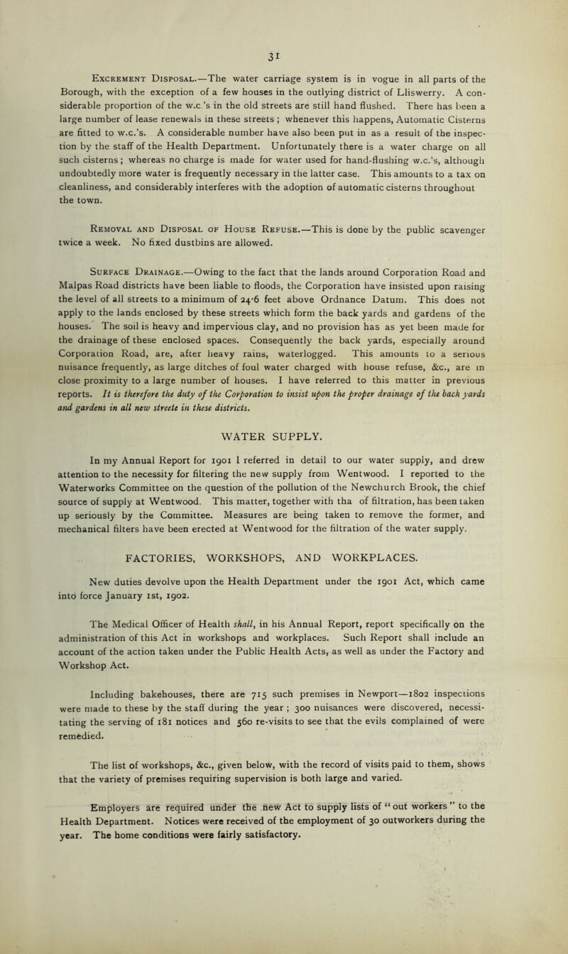 Excrement Disposal.—The water carriage system is in vogue in all parts of the Borough, with the exception of a few houses in the outlying district of Lliswerry. A con- siderable proportion of the w.c.’s in the old streets are still hand flushed. There has been a large number of lease renewals in these streets ; whenever this happens, Automatic Cisterns are fitted to w.c.’s. A considerable number have also been put in as a result of the inspec- tion by the staff of the Health Department. Unfortunately there is a water charge on all such cisterns ; whereas no charge is made for water used for hand-flushing w.c.’s, although undoubtedly more water is frequently necessary in the latter case. This amounts to a tax on cleanliness, and considerably interferes with the adoption of automatic cisterns throughout the town. Removal and Disposal of House Refuse.—This is done by the public scavenger twice a week. No fixed dustbins are allowed. Surface Drainage.—Owing to the fact that the lands around Corporation Road and Malpas Road districts have been liable to floods, the Corporation have insisted upon raising the level of all streets to a minimum of 24-6 feet above Ordnance Datum. This does not apply to the lands enclosed by these streets which form the back yards and gardens of the houses. The soil is heavy and impervious clay, and no provision has as yet been made for the drainage of these enclosed spaces. Consequently the back yards, especially around Corporation Road, are, after heavy rains, waterlogged. This amounts to a serious nuisance frequently, as large ditches of foul water charged with house refuse, &c., are in close proximity to a large number of houses. I have referred to this matter in previous reports. It is therefore the duty of the Corporation to insist upon the proper drainage of the back yards and gardens in all new streete in these districts. WATER SUPPLY. In my Annual Report for 1901 1 referred in detail to our water supply, and drew attention to the necessity for filtering the new supply from Wentwood. I reported to the Waterworks Committee on the question of the pollution of the Newchurch Brook, the chief source of supply at Wentwood. This matter, together with tha of filtration, has been taken up seriously by the Committee. Measures are being taken to remove the former, and mechanical filters have been erected at Wentwood for the filtration of the water supply. FACTORIES, WORKSHOPS, AND WORKPLACES. New duties devolve upon the Health Department under the 1901 Act, which came into force January 1st, 1902. The Medical Officer of Health shall, in his Annual Report, report specifically on the administration of this Act in workshops and workplaces. Such Report shall include an account of the action taken under the Public Health Acts, as well as under the Factory and Workshop Act. Including bakehouses, there are 715 such premises in Newport—1802 inspections were made to these by the staff during the year ; 300 nuisances were discovered, necessi- tating the serving of 181 notices and 560 re-visits to see that the evils complained of were remedied. The list of workshops, &c., given below, with the record of visits paid to them, shows that the variety of premises requiring supervision is both large and varied. Employers are required under the new Act to supply lists of “ out workers ” to the Health Department. Notices were received of the employment of 30 outworkers during the year. The home conditions were fairly satisfactory.