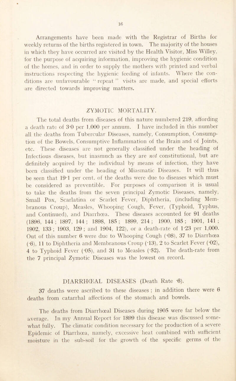 Arrangements have been made with the Registrar of Births for weekly returns of the births registered in town. The majority of the houses in which they have occurred are visited by the Health Visitor, Miss Willey, for the purpose of acquiring information, improving the hygienic condition of the homes, and in order to supply the mothers with printed and verbal instructions respecting the hygienic feeding of infants. Where the con- ditions are unfavourable “ repeat ” visits are made, and special efforts are directed towards improving matters. ZYMOTIC MORTALITY. The total deaths from diseases of this nature numbered 219, affording a death rate of 3*0 per 1,000 per annum. I have included in this number all the deaths from Tubercular Diseases, namely. Consumption, Consump- tion of the Bowels, Consumptive Inflammation of the Brain and of Joints, etc. These diseases are not generally classified under the heading of Infectious diseases, but inasmuch as they are not constitutional, but are definitely acquired b}/ the individual by means of infection, they have been classified under the heading of Miasmatic Diseases. It will thus be seen that 19*1 per cent, of the deaths were due to diseases which must be considered as preventible. For purposes of comparison it is usual to take the deaths from the seven principal Zymotic Diseases, namely. Small Pox, Scarlatina or Scarlet Fever, Diphtheria, (including Mem- branous Croup), Measles, Whooping Cough, Fever, (Typhoid, Typhus, and Continued), and Diarrhoea. These diseases accounted for 91 deaths (1896, 144; 1897, 144; 1898, 185; 1899, 214; 1900, 185; 1901, 141; 1902, 133; 1903, 129; and 1904, 122), or a death-rate of T23 per 1,000. Out of this number 6 were due to Whooping Cough (*08), 37 to Diarrhoea (*6), 11 to Diphtheria and Membranous Croup (*13), 2 to Scarlet Fever (*02), 4 to Typhoid Fever (*05), and 31 to Measles (*52). The death-rate from the 7 principal Zymotic Diseases was the lowest on record. DIARRHEAL DISEASES (Death Rate *6). 37 deaths were ascribed to these diseases ; in addition there were 6 deaths from catarrhal affections of the stomach and bowels. The deaths from Diarrhoeal Diseases during 1905 were far below the average. In my Annual Report for 1899 this disease was discussed some- what fully. The climatic condition necessary for the production of a severe Epidemic of Diarrhoea, namely, excessive heat combined with sufficient moisture in the sub-soil for the growth of the specific germs of the