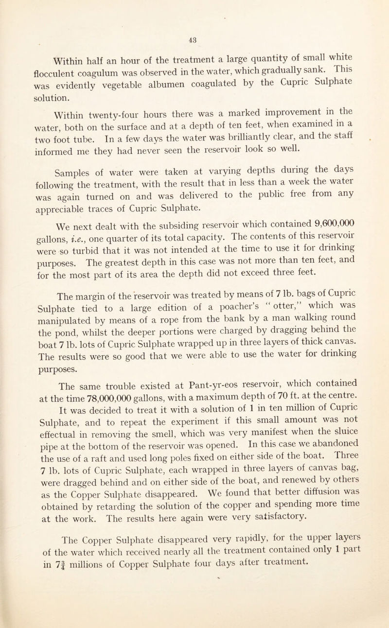 Within half an hour of the treatment a large quantity of small white flocculent coagulum was observed in the water, which gradually sank. This was evidently vegetable albumen coagulated by the Cupric Sulphate solution. Within twenty-four hours there was a marked improvement in the water, both on the surface and at a depth of ten feet, when examined in a two foot tube. In a few days the water was brilliantly clear, and the staff informed me they had never seen the reservoir look so well. Samples of water were taken at varying depths during the days following the treatment, with the result that in less than a week the water was again turned on and was delivered to the public free from any appreciable traces of Cupric Sulphate. We next dealt with the subsiding reservoir which contained 9,600,000 gallons, i.e., one quarter of its total capacity. The contents of this reservoir were so turbid that it was not intended at the time to use it for drinking purposes. The greatest depth in this case was not more than ten feet, and for the most part of its area the depth did not exceed three feet. The margin of the reservoir was treated by means of 7 lb. bags of Cupric Sulphate tied to a large edition of a poacher’s otter,” which was manipulated by means of a rope from the bank by a man walking lound the pond, whilst the deeper portions were charged by diagging behind the boat 7 lb. lots of Cupric Sulphate wrapped up in three layers of thick canvas. The results were so good that we were able to use the water for drinking purposes. The same trouble existed at Pant-yr-eos reservoir, which contained at the time 78,000,000 gallons, with a maximum depth of 70 ft. at the centre. It was decided to treat it with a solution of 1 in ten million of Cupric Sulphate, and to repeat the experiment if this small amount was not effectual in removing the smell, which was very manifest when the sluice pipe at the bottom of the reservoir was opened. In this case we abandoned the use of a raft and used long poles fixed on either side of the boat. Three 7 lb. lots of Cupric Sulphate, each wrapped in three layers of canvas bag, were dragged behind and on either side of the boat, and lenewed by others as the Copper Sulphate disappeared. We found that bettei diffusion was obtained by retarding the solution of the copper and spending more time at the work. The results here again were very satisfactoiy. The Copper Sulphate disappeared very rapidly, for the upper layeis of the water which received nearly all the treatment contained only 1 pait in 7| millions of Copper Sulphate four days after treatment.