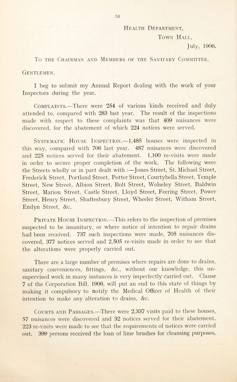 Health Department, Town Hall, July, 1906. To THE Chairman and Members of the Sanitary Committee. Gentlemen, I beg to submit my Annual Report dealing with the work of your Inspectors during the year. Complaints.—There were 254 of various kinds received and duly attended to, compared with 283 lust year. The result of the inspections made with respect to these complaints was that 409 nuisances were discovered, for the abatement of which 224 notices were served. Systematic House Inspection.—1,485 houses were inspected in this way, compared with 706 last year. 487 nuisances were discovered and 225 notices served for their abatement. 1,100 re-visits were made in order to secure proper completion of the work. The following were the Streets wholly or in part dealt with :—Jones Street, St. Michael Street, Frederick Street, Portland Street, Potter Street, Courtybella Street, Temple Street, New Street, Albion Street, Bolt Street, Wolseley Street, Baldwin Street, Marion Street, Castle Street, Lloyd Street, Feering Street, Power Street, Henry Street, Shaftesbury Street, Wheeler Street, Witham Street, Emlyn Street, &c. Private House Inspection.—This refers to the inspection of premises suspected to be insanitary, or where notice of intention to repair drains had been received. 737 such inspections were made, 705 nuisances dis- covered, 377 notices served and 2,505 re-visits made in order to see that the alterations were properly carried out. There are a large number of premises where repairs are done to drains, sanitary conveniences, fittings, &c., without our knowledge, this un- supervised work in many instances is very imperfectly carried out. Clause 7 of the Corporation Bill, 1906, will put an end to this state of things by making it compulsory to notify the Medical Officer of Health of their intention to make any alteration to drains, &c. Courts and Passages.—^There were 2,337 visits paid to these houses, 57 nuisances were discovered and 32 notices served for their abatement. 223 re-visits were made to see that the requirements of notices were carried out. 399 persons received the loan of lime brushes for cleansing purposes.