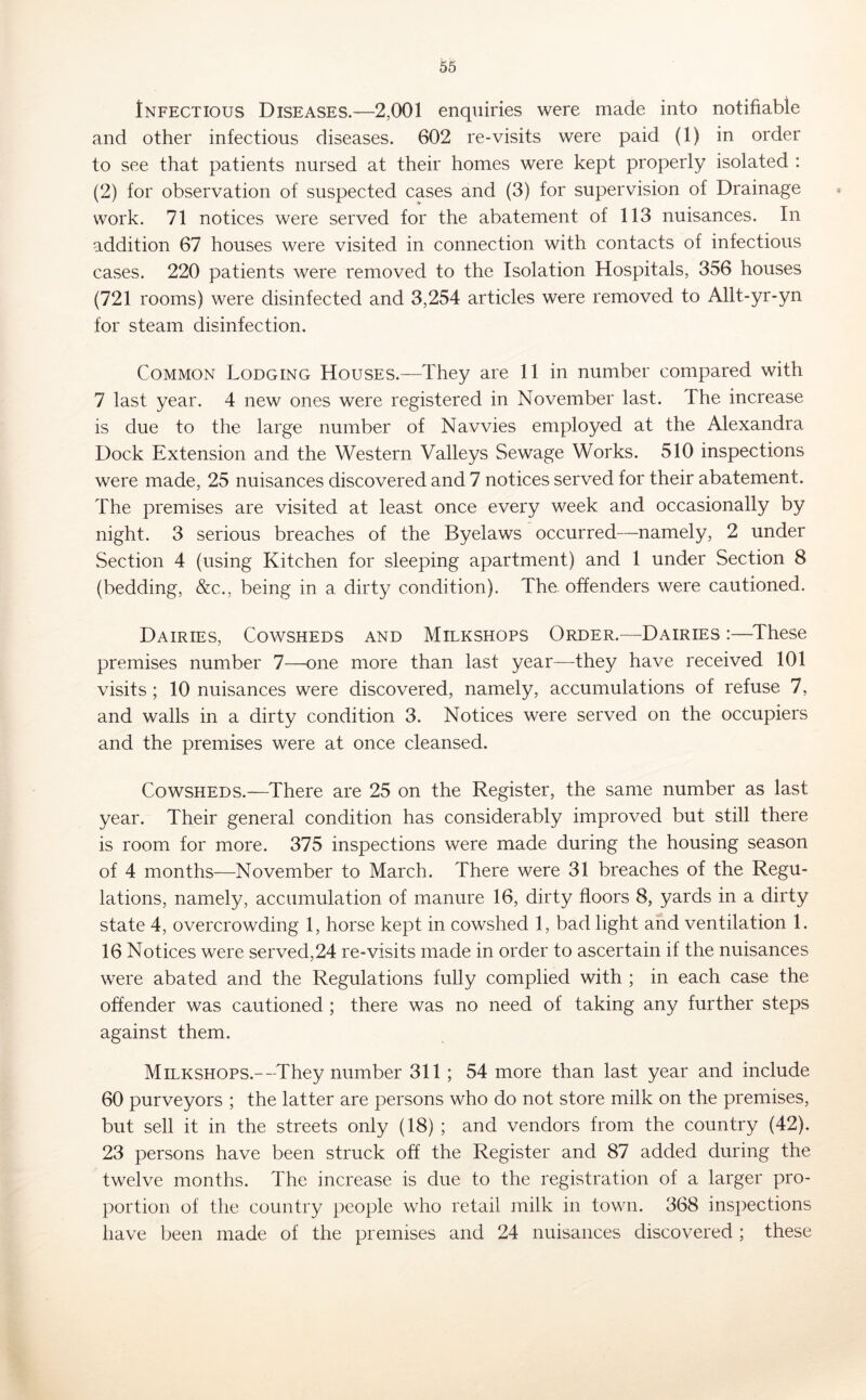 Infectious Diseases.—2,001 enquiries were made into notifiable and other infectious diseases. 602 re-visits were paid (1) in order to see that patients nursed at their homes were kept properly isolated : (2) for observation of suspected cases and (3) for supervision of Drainage work. 71 notices were served for the abatement of 113 nuisances. In addition 67 houses were visited in connection with contacts of infectious cases. 220 patients were removed to the Isolation Hospitals, 356 houses (721 rooms) were disinfected and 3,254 articles were removed to Allt-yr-yn for steam disinfection. Common Lodging Houses.—They are 11 in number compared with 7 last year. 4 new ones were registered in November last. The increase is due to the large number of Navvies employed at the Alexandra Dock Extension and the Western Valleys Sewage Works. 510 inspections were made, 25 nuisances discovered and 7 notices served for their abatement. The premises are visited at least once every week and occasionally by night. 3 serious breaches of the Byelaws occurred—namely, 2 under Section 4 (using Kitchen for sleeping apartment) and 1 under Section 8 (bedding, &c., being in a dirty condition). The. offenders were cautioned. Dairies, Cowsheds and Milkshops Order.—Dairies :—^These premises number 7—one more than last year—they have received 101 visits; 10 nuisances were discovered, namely, accumulations of refuse 7, and walls in a dirty condition 3. Notices were served on the occupiers and the premises were at once cleansed. Cowsheds.—There are 25 on the Register, the same number as last year. Their general condition has considerably improved but still there is room for more. 375 inspections were made during the housing season of 4 months—November to March. There were 31 breaches of the Regu- lations, namely, accumulation of manure 16, dirty floors 8, yards in a dirty state 4, overcrowding 1, horse kept in cowshed 1, bad light and ventilation 1. 16 Notices were served,24 re-visits made in order to ascertain if the nuisances were abated and the Regulations fully complied with ; in each case the offender was cautioned ; there was no need of taking any further steps against them. Milkshops.—-They number 311; 54 more than last year and include 60 purveyors ; the latter are persons who do not store milk on the premises, but sell it in the streets only (18) ; and vendors from the country (42). 23 persons have been struck off the Register and 87 added during the twelve months. The increase is due to the registration of a larger pro- portion of the country people who retail milk in town. 368 inspections have been made of the premises and 24 nuisances discovered ; these