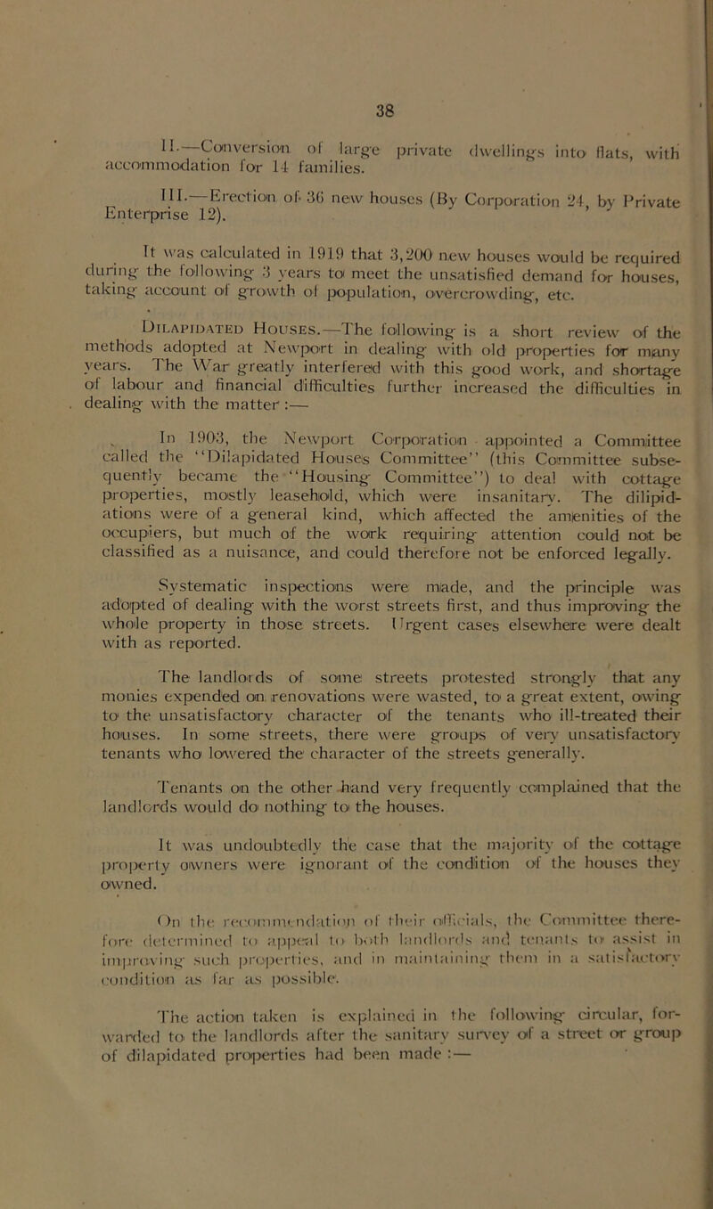 11. Conversion of large private dwellings into flats, with accommodation lor 14- families. HI- Erection of 3G new houses (By Corporation 24, by Private Enterprise 12). It as calculated in 1919 that 3,200 new houses would be required during- the I oil owing- 3 years to meet the unsatisfied demand for houses, taking- account ol growth ol population, overcrowding, etc. Dilapidated Houses.—The following is a short review of the methods adopted at Newport in dealing with old properties for many years. The War greatly interfered with this good work, and shortage ol labour and financial difficulties further increased the difficulties in dealing with the matter :— In 1903, the Newport Corporation appointed a Committee called the “Dilapidated Houses Committee” (this Committee subse- quently became the “Housing Committee”) to deal with cottage properties, mostly leasehold, which were insanitary. The dilipid- ations were of a general kind, which affected the amenities of the occupiers, but much of the work requiring attention could not be classified as a nuisance, and could therefore not be enforced legally. Systematic inspections were miade, and the principle was adopted of dealing with the worst streets first, and thus improving the whole property in those streets. Urgent cases elsewhere were dealt with as reported. The landlords of some streets protested strongly that any monies expended on renovations were wasted, to a great extent, owing to* the unsatisfactory character of the tenants who ill-treated their houses. In some streets, there were groups of very unsatisfactory tenants who lowered the character of the streets generally. Tenants on the other hand very frequently complained that the landlords would do nothing to the houses. It was undoubtedly the case that the majority of the cottage property owners were ignorant ol the condition of the houses they owned. On the recomim ndation of their officials, the Committee there- fore determined t<> appeal to both landlords and tenants to assist in improving such properties, and in maintaining them in a satisfactory condition as far as possible. The action taken is explained in the following circular, for- warded to the landlords after the sanitary survey of a street or group of dilapidated properties had been made : —