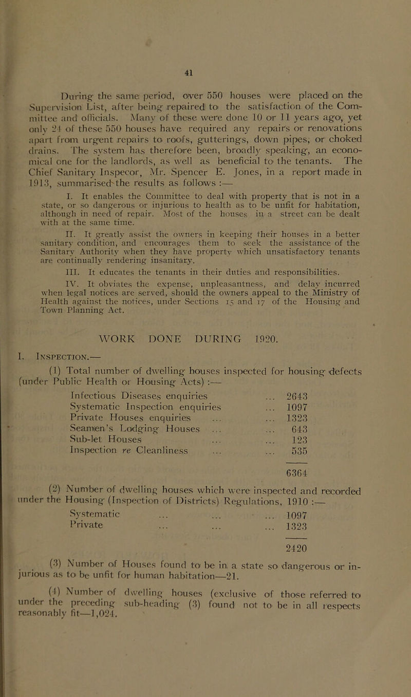 During- the same: period, over 550 houses were placed on the Supervision List, after being- repaired to the satisfaction of the Com- mittee and officials. Many of these were done 10 or 11 years a go, yet only - I of these 550 houses have required any repairs or renovations apart from urgent repairs to roofs, g-utterings, down pipes, or choked drains. The system has therefore been, broadly speaking-, an econo- mical one for the landlords, as well as beneficial to the tenants. The Chief Sanitary Inspecor, Mr. Spencer E. Jones, in a report made in 1913, summarised'the results as follows :— I. It enables the Committee to deal with property that is not in a state, or so dangerous or injurious to health as to be unfit for habitation, although in need of repair. Most of the houses in a street can be dealt with at the same time. II. It greatly assist the owners in keeping their houses in a better sanitary condition, and encourages them to seek the assistance of the Sanitary Authority when they have property which unsatisfactory tenants are continually rendering insanitary. III. It educates the tenants in their duties and responsibilities. IV. It obviates the expense, unpleasantness, and delay incurred when legal notices are served, should the owners appeal to the Ministry of Health against the notices, under Sections 15 and 17 of the Housing and Town Planning Act. WORK DONE DURING 1920. I. Inspection.— (1) Total number of dwelling- houses inspected for housing-defects (under Public Health 01 Housing- Acts) :— Infectious Diseases enquiries ... 2643 Systematic Inspection enquiries ... 1097 Private Houses enquiries ... 1323 Seamen’s Lodging- Houses 64-3 Sub-let Houses 123 Inspection re Cleanliness ... 535 6364 (2) Number of dwelling houses which were inspected and recorded under the Housing- (Inspection of Districts) Regulations, 1910 :— Systematic ... ... ... 1097 Private ... ... ... 1323 2120 (3) Number of Houses found to< be in, a state so> dangerous or in- jurious as to be unfit for human habitation—21. (I) Number of dwelling houses (exclusive of those referred1 to under the preceding sub-heading (3) found not to be in all respects reasonably fit—1,024.