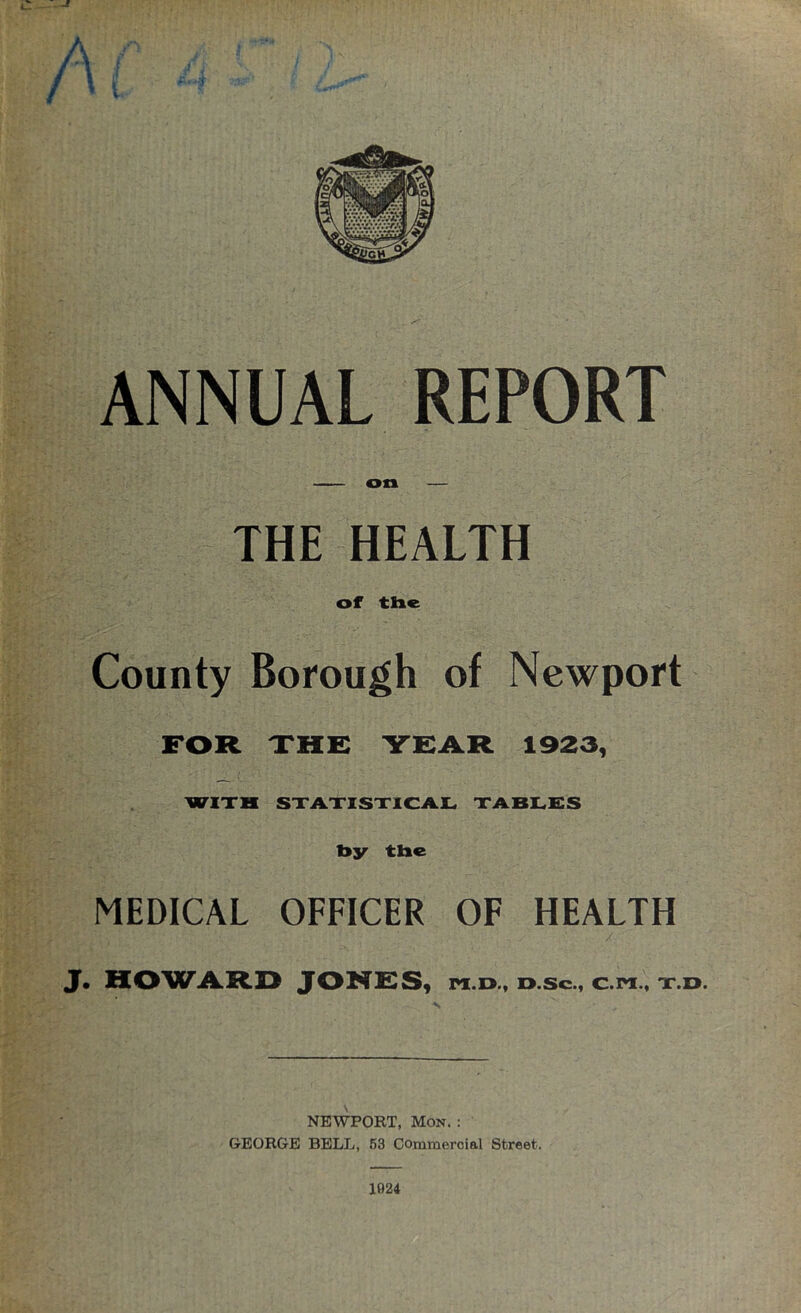 on — THE HEALTH of the County Borough of Newport FOR THE YEAR 1923, WITH STATISTICAL TABLES bsr the MEDICAL OFFICER OF HEALTH J. HOWARD JOHRSy pi.o., d.sc., c.m., t.o. NEWPORT, Mon. : GEORGE BELL, 53 Commercial Street. 1024