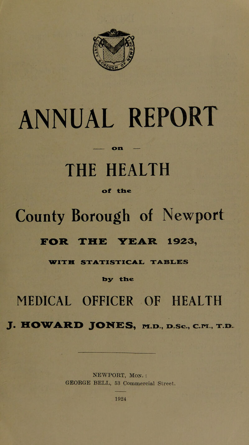 on — THE HEALTH of the County Borough of Newport FOR XHE YEAR 1923, WIXH SXAXISXICA.Kw XA-BLES hy the MEDICAL OFFICER OF HEALTH J. HO'WA.R.D JONE^S, pi.d., d.sc., c.ix., x.n. NEWPORT, Mon. : GEORGE BELL, 53 Commercial Street. 1924