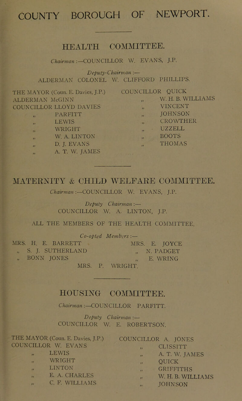 COUNTY BOROUGH OF NEWPORT. HEALTPI COMMITTEE. C/jairj»a»COUNCILLOR W. EVANS, J.P. Deputy-Chairvian :— ALDERMAN COLONEL W. CLIFFOJ'iD PFIILLIPS. THE MAYOR (Conn. E Davies, J.P.) ALDERMAN McGlNN COUNCILLOR LLOYD DAVIES PARFITT „ LEWIS WRIGHT „ W. A. LINTON „ D. J. EVANS „ A. T. W. JAMES COUNCILLOR QUICK W. H. B. WILLIAMS „ VINCENT „ JOHNSON „ CROWTHER „ UZZELL „ BOOTS „ THOMAS MATERNITY & CHILD WELFARE COMMITTEE. C/taiVmaHCOUNCILLOR W. EVANS, J.P. Deputy Chairman :— COUNCILLOR W. A. LINTON. J.P. ALL THE MEMBERS OF THE HEALTH COMMITTEE. Co-opted Members :— MRS. H. E. BARRETT MRS. E. JOYCE S. J. SUTHERLAND „ N. PADGET „ BONN JONES „ E. WRING MRS. P. WRIGHT. HOUSING COMMITTEE. Chairman COUNCILLOR PARFITT. Deputy Chairman :— COUNCILLOR W. THE MAYOR (Coun. E. Davies, J.P.) COUNCILLOR W. EVANS „ LEWIS „ WRIGHT „ LINTON „ E. A. CHARLES „ C. F. WILLIAMS E. ROBERTSON. COUNCILLOR A. JONES „ CLISSITT „ A. T. W. JAMES QUICK „ GRIFFITHS „ W. H. B. WILLIAMS JOHNSON
