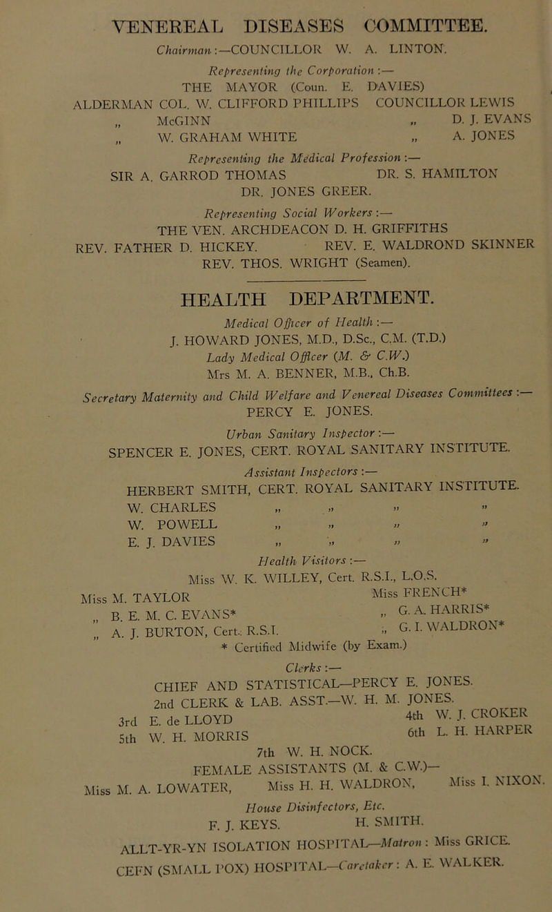 VENEREAL DISEASES COMMITTEE. C/iatVwian;—COUNCILLOR W. A. LINTON. Representing the Corporation :— THE MAYOR (Coun. E. DAVIES) ALDERMAN COL. W. CLIFFORD PHILLIPS COUNCILLOR LEWIS „ McGINN D. J. EVANS „ W. GRAHAM WHITE „ A. JONES Representing the Medical Profession :— SIR A. GARROD THOMAS DR. S. HAMILTON DR. JONES GREER. Representing Social Workers :— THE VEN. ARCHDEACON D. H. GRIFFITHS REV. FATHER D. HICKEY. REV. E. WALDROND SKINNER REV. THOS. WRIGHT (Seamen). HEALTH DEPARTMENT. Medical Officer of Health:— J. HOWARD JONES, M.D., D.Sc., CM. (T.D.) Lady Medical Officer (M. & C.W.) Mrs M. A. BENNER, M.B.. Ch.B. Secretary Maternity and Child Welfare and Venereal Diseases Committees . PERCY E. JONES. Urban Sanitary Inspector :— SPENCER E. JONES, CERT. ROYAL SANITARY INSTITUTE. Assistant Inspectors:— HERBERT SMITH, CERT. ROYAL SANITARY INSTITUTE. W. CHARLES W. POWELL ,, II » ” E. J. DAVIES Health Visitors :— Miss W. K. WILLEY, Cert. R.S.I., L.O.S. Miss M. TAYLOR FRENCH* B. E. M. C. EVv\NS* » ^ HARRIS* ^ A. J. BURTON, Cert.; R.S.I. i. G. I. WALDRON* * Certified Midwife (by Exam.) Clerks:— CHIEF AND STATISTICAL—PERCY E. JONES. 2nd CLERK & LAB. ASST—W. H. M. JONES. E. de LLOYD 4tli W. J. CROKER W. H. MORRIS 6th L. H. HARPER 7th W. H. NOCK. FEMALE ASSISTANTS (M. & C.W.)- Miss M. A. LOWATER, Miss H. H. WALDRON, Miss I. NIXON. 3rd 5 th House Disinfectors, Etc. F. J. KEYS. H. SMITH. ALLT-YR-YN ISOLATION HOSPITAL—il/a/ro« : Miss GRICE. CEFN (SMALL POX) nOSV\TAL-Carciaker: A. E. WALKER.