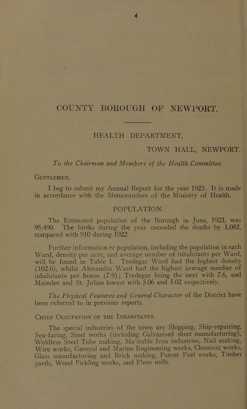 COUNTY BOROUOH OF NEWPORT. HEALTH DEPARTMENT, TOWN HALL, NEWPORT. To the Chairman and Members of the Health Committee. Gentlemen, I beg to submit my Annual Report for the year 1923. It is made in accordance with the Memorandum of the Ministrj'^ of Health. POPULATION. The Estimated population of the Borough in June, 1923, was 95,490. The births during the year exceeded the deaths by 1,082, compared with 910 during 1922. Further information re population, including the population in each Ward, density per acre, and average number of inhabitants per Ward, will be found in Table 1. Tredegar Ward had the highest density (102.6), whilst Alexandra ‘VN'ard had the highest average number of inhabitants per house (7.9) ; Tredegar being the next with 7.6, and Maindee and St. Julian lowest with 5.06 and 5.02 respectively. The Physical Features and General Character of the District have been referred to in previous reports. Chief Occupation of the Infiabitants. The special industries of the town are Shipping, Ship-repairing, Sea-faring, Steel works (including Galvanised sheet manufacturing), Weldless Steel Tube making, Ma'leable Iron industries. Nail making, Wire works. General and Marine Engineering works. Chemical works, Glass manufacturing and Brick making. Patent Fuel works. Timber yards. Wood Pickling works, and Flour mills.