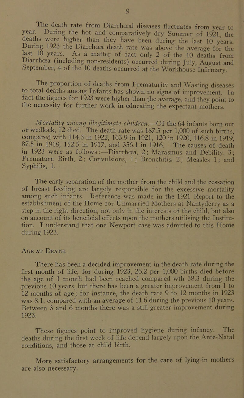 The death rate from Diarrhoeal diseases fluctuates from year to year. During the hot and comparatively dry Summer of 1921, the deaths were higher than they have been during the last 10 years. During 1923 the Diarrhoea death rate was above the average for the last 10 years. As a matter of fact only 2 of the 10 deaths from Diarrhoea (including non-residents) occurred during July, August and September, 4 of the 10 deaths occurred at the Workhouse Infirmary. The proportion of deaths from Prematurity and W^asting diseases to total deaths among Infants has shown no signs of improvement. In fact the figures for 1923 were higher than the average, and they point to the necessity for further work in educating the expectant mothers. Mortality among illegitimate children.—Of the 64 infants born out uf wedlock, 12 died. The death rate was 187.5 per 1,000 of such births, compared with 114.3 in 1922, 163.9 in 1921, 120 in 1920, 116.8 in 1919, 87.5 in 1918, 152.5 in 1917, and 356.1 in 1916. The causes of death in 1923 were as follows:-—Diarrhoea, 2; Marasmus and Debility, 3; Premature Birth, 2; Convulsions, 1; Bronchitis, 2; Measles 1 and Syphilis, 1. The early separation of the mother from the child and the cessation of breast feeding are largely responsible for the excessive mortality among such infants. Reference was made in the 1921 Report to the establishment of the Home for Unmarried Mothers at Nantyderry as -a step in the right direction, not only in the interests of the child, but also on account of its beneficial effects upon the mothers utilising the Institu- tion. I understand that one Newport case was admitted, to this Home during 1923. Age at Death. There has been a decided improvement in the death rate during the first month of life, for during 1923, 26.2 per 1,000 births died before the age of 1 month had been reached compared wth 38.3 during the previous 10 years, but there has been a greater improvement from 1 to 12 months of age; for instance, the death rate 9 to 12 months in 1923 was 8.1, compared with an average of 11.6 during the previous 10 years. Between 3 and 6 months there was a still greater improvement during 1923. These figures point to improved hygiene during infancy. The deaths during the first week of life depend largely upon the Ante-Natal conditions, and those at child birth. More satisfactory arrangements for the care of lying-in mothers are also necessary.