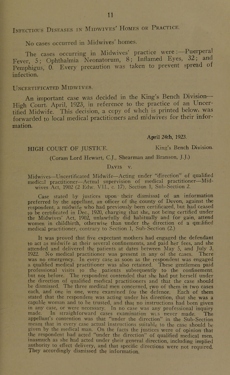 Infkctioi's Diskasks in MimvivF.s' Homes ok Practice. No cases occurred in Midwives’ homes. The cases occurring in Midwives’ practice were; Puei'peial Fever, 5; Ophthalmia Neonatorum, 8; Intlamed Eyes, 32; and Pemphigus, 0. Every precaution was taken to prevent spread oi infection. Uncertificated Midwives. An important case was decided in the King s Bench Division High Court. April, 1923, in reference to the practice of an Uncer- tified Midwife. This decision, a copy of whch is printed below, was forwarded to local medical practitioners and midwives for their infor- mation. April 24th, 1923. HIGH COURT OF JUSTICE. King’s Bench Division. (Coram Lord Hewart, C.J., Shearman and Branson, J.J.) Davis v. Midwives—Uncertificated Midwife—Acting under “direction” of qualified medical practitioner—Actual supervision of medical practitioner—Mid- wives Act, 1902 (2 Edw. ATI., c. 17), Section 1, Sub-Section 2. Case stated by justices upon thdr dismissal of an information preferred by the appellant, an officer of the county of Devon, against the respondent, a midwife who had previously been certificated, but had ceased to be certificated in Dec., 1920, charging that she, not being certified under the Midwives’ Act, 1902, unlawfully did habitually and for gain, attend women in childbirth, otherwise than under the direction of a qujJified medical practitioner, contrary to Section 1, Sub-Section (2.) It was proved that five expectant mothers had engaged the defendant to act as midwife at their several confinements, and paid her fees, and she attended and delivered the patients at dates between May 5, and July 3, 1922. No medical practitioner was present in any of the cases. There was no emergency. In everj' case as soon as the respondent was engaged a qualified medical practitioner was also retained. These gentlemen paid professional visits to the patients subsequently to the confinement, hut not before. The respondent contended that she had put herself under the direction of qualified medical practitioners and that the case should be dismissed. The three medical men concerned, two of them in two cases each, and one in one, were examined for the defence. Each of them stated that the respondent was acting under his direction, that she was a capable woman and to be trusted, and that no instructions had been given in any case, or were necessary. In no case was any professional inquiry made. In straighforward cases examination was never made. The appellant’s contention was that “under the direction” in the Sub-Section rneant that in every case actual instructions suitable to the case should be given by the medical man. On the facts the justices were of opinion that the respondent had acted “under the direction” of qualified medical men, inasmuch as she had acted under their general direction, including implied authority to effect delivery, and that specific directions were not required. They accordingly dismissed the information,