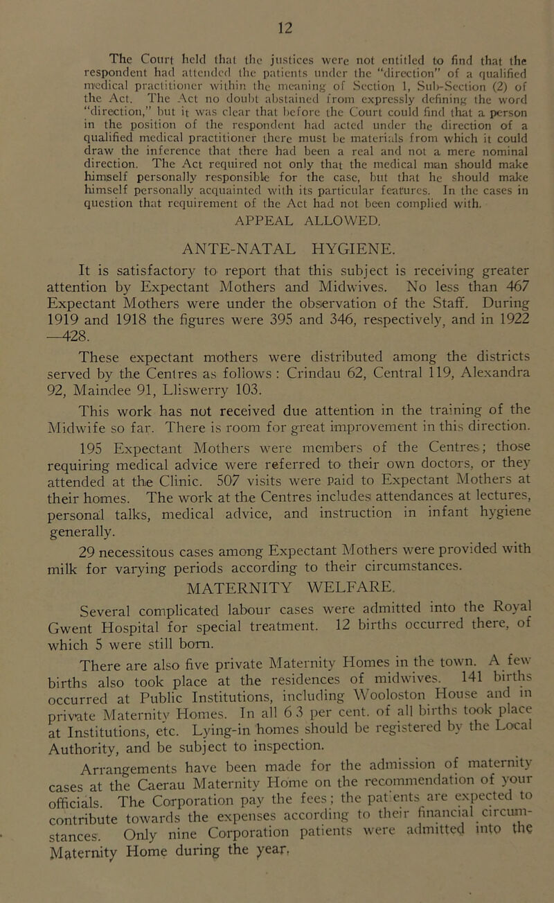 The Court held that the justices were not entitled to find that the respondent had attended the patients under the direction” of a qualified uTcdical practitioner within the meaning of Section 1, Suh-Scction (2) of the Act. The Act no doiiht abstained from expressly defining the word “direction,” but it was clear that before the Court could find that a person in the position of the respondent had acted under the direction of a qualified medical practitioner there must he materials from which it could draw the inference that there had been a real and not a mere nominal direction. The Act required not only that the medical man should make himself personally responsible for the case, but that he should make himself personally acquainted with its particular features. In the cases in question that requirement of the Act had not been complied w'ith. APPEAL ALLOWED. ANTE-NATAL HYGIENE. It is satisfactory to report that this subject is receiving greater attention by Expectant Mothers and Midwives. No less than 467 Expectant Mothers were under the observation of the Staff. During 1919 and 1918 the figures were 395 and 346, respectively, and in 1922 —428. These expectant mothers were distributed among the districts served by the Centres as follows : Crindau 62, Central 119, Alexandra 92, Maindee 91, Lliswerry 103. This work has not received due attention in the training of the Midwife so far. There is room for great improvement in this direction. 195 Expectant Mothers were members of the Centres; those requiring medical advice were referred to their own doctors, or they attended at the Clinic. 507 visits were Paid to Expectant Mothers at their homes. The work at the Centres includesi attendances at lectures, personal talks, medical advice, and instruction in infant hygiene generally. 29 necessitous cases among Expectant Mothers were provided with milk for varying periods according to their circumstances. MATERNITY WELFARE. Several complicated labour cases were admitted into the Royal Gwent Hospital for special treatment. 12 births occurred there, of which 5 were still bom. There are also five private Maternity Homes in the town. A few births also took place at the residences of midwives. 141 births occurred at Public Institutions, including Wooloston House and in private Maternity Homes. In all 6 3 per cent, of all births took place at Institutions, etc. Lying-in homes should be registered by the Local Authority, and be subject to inspection. Arrangements have been made for the admission of maternity cases at the Caerau Maternity Home on the recommendation of your officials. The Corporation pay the fees ; the patents are expected to contribute towards the expenses according to their financial circum- stances. Only nine Corporation patients were admitted into the M&ternity Home during the