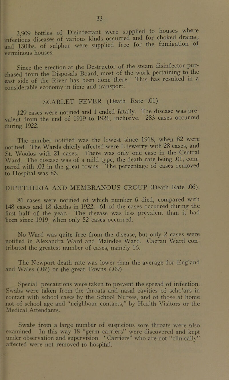 3,909 bottles of Disinfectant were supplied to houses wtere infectious diseases of various kinds occurred and for choked drains, and 1301bs. of sulphur were supplied free for the fumigation of venninous houses. Since the erection at the Destructor of the steam disinfector pur- chased from the Disposals Board, most of the work pertaining to the east side of the River has been done there. This has resulted in a considerable economy in time and transport. SCARLET FEVER (Death Rate .01). 129 cases were notified and 1 ended fatally. The disease was pre- valent from the end of 1919 to 1921, inclusive. 283 cases occurred during 1922. The number notified was the lowest since 1918, when 82 were notified. The Wards chiefly affected were Lliswerry with 28 cases, and St. Woolos with 21 cases. There was only one case in the Central Ward. The disease was of a mild type, the death rate being .01, com- pared with .03 in the great towns. The percentage of cases removed to Hospital was 83. DIPHTHERIA AND MEMBRANOUS CROUP (Death Rate .06). 81 cases were notified of which number 6 died, compared with 148 cases and 18 deaths in 1922. 61 of the cases occurred during the first half of the year. The disease was less prevalent than it had been since (1919, when only 52 cases occurred. No Ward was quite free from the disease, but only 2 cases were notified in Alexandra Ward and Maindee Ward. Caerau Ward con- tributed the greatest number of cases, namely 16. The Newport death rate was low'er than the average for England and Wales (.07) or the great Towms (.09). Special precautions were taken to prevent the spread of infection. Swabs were taken from the throats and nasal cavities of scholars in contact with school cases by the School Nurses, and of those at home not of school age and neighbour contacts, by Health Visitors or the Medical Attendants. Swabs from a large number of suspicious sore throats were 'also examined. In this way 18 “germ carriers” were discovered and kept under observation and supervision. ‘ Carriers’’ who are not “clinically” affected were not removed to ho.spital.
