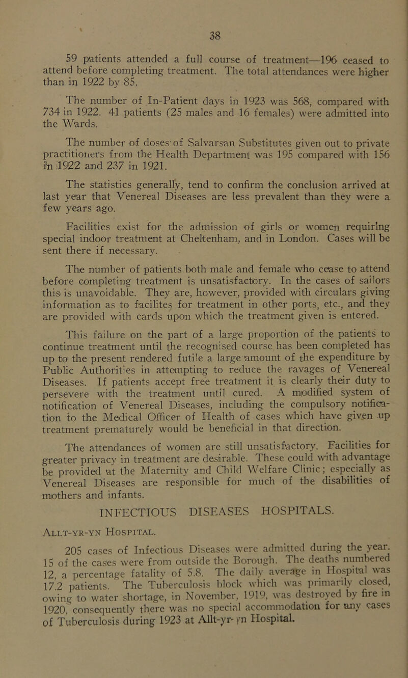 59 patients attended a full course of treatment—196 ceased to attend before completing treatment. The total attendances were higher than in 1922 by 85. The number of In-Patient days in 1923 was 568, compared with 734 in 1922. 41 patients (25 males and 16 females) were admitted into the Wards. The number oi doses'of Salvarsan Substitutes given out to private practitioners from the Health Department was 195 compared with 156 ?n il922 and 237 in 1921. The statistics generally, tend to confirm the conclusion arrived at last year that Venereal Diseases are less prevalent than they were a few years ago. Facilities exist for the admission of girls or women requiring special indoor treatment at Cheltenham, and in London. Cases will be sent there if necessary. The number of patients both male and female who cease to attend before completing treatment is unsatisfactory. In the cases of sailors this is unavoidable. They are, however, provided with circulars giving information as to facilites for treatment in other ports, etc., and they are provided with cards upon which the treatment given is entered. This failure on the part of a large proportion of the patients to continue treatment until the recognised course has been completed has up to the present rendered futile a large amount of the expenditure by Public Authorities in attempting to reduce the ravages of Venereal Diseases. If patients accept free treatment it is clearly their duty to persevere with the treatment until cured. A modified system of notification of Venereal Diseases, including the compulsory notifica- tion to the Medical Officer of Health of cases which have given up treatment prematurely would be beneficial in that direction. The attendances of women are still unsatisfactory. Facilities for greater privacy in treatment are desarable. These could wth advantage be provided at the Maternity and Child Welfare Clinic; especially as Venereal Diseases are responsible for much of the disabilities of mothers and infants. INFECTIOUS DISEASES HOSPITALS. Allt-yr-yn Hospital. 205 cases of Infectious Diseases were admitted during the year. 15 of the cases were from outside the Borough. The deaths numbered 12 a percentage fatalitv of 5.8. The daily average in Hospital was 17’.2 patients. The Tuberculosis block which was primarily closed, owing to water shortage, in November, 1919, was destroyed by fire in 1920, consequently there was no special accommodation for any cases of Tuberculosis during 1923 at Allt-yr' \m Hospital.