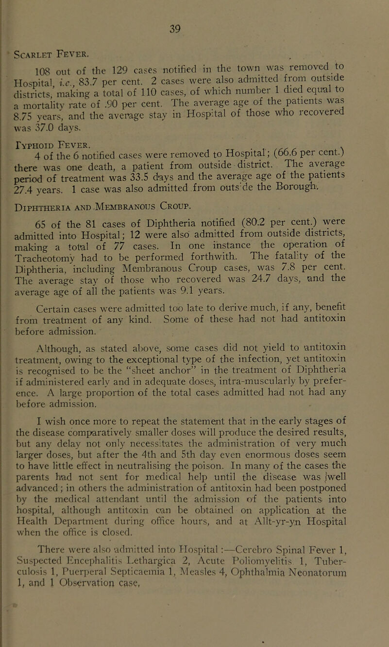Scarlet Fever. 108 out of the 129 cases notified in the town was removed to Hospital i.c., 83.7 per cent. 2 cases were also admitted from outside districts, making a total of 110 cases, of which number 1 died equ-al to a mortality rate of .90 per cent. The average age of the patients was 8.75 years, and the average stay in Hospital of those who recovered was 37.0 days. Typhoid Fever. ■ r ^ 4 of the 6 notified cases were removed to Hospital; (oo.o per cent.) there was one death, a patient from outside district. The average period of treatment was 33.5 days and the average age of the patients 27.4 years. 1 case was also admitted from outs'de the Borough, Diphtheria and Membranous Croup. 65 of the 81 cases of Diphtheria notified (80.2 per cent.) were admitted into Hospital; 12 were also admitted from outside districts, making a total of 77 cases. In one instance the operation of Tracheotomy had to be performed forthwith. The fatality of the Diphtheria, including Membranous Croup cases, was 7.8 per cent. The average stay of those who recovered was 24.7 days, and the average age of all the patients was 9.1 years. Certain cases were admitted too late to derive much, if any, benefit from treatment of any kind. Some of these had not had antitoxin before admission. Although, as stated above, some cases did not yield to antitoxin treatment, owing to the exceptional type of the infection, yet antitoxin is recognised to be the “sheet anchor” in the treatment of Diphtheria if admini.stered early and in adequate doses,, intra-muscularly by prefer- ence. A large proportion of the total cases admitted had not had any before admission. I wish once more to repeat the statement that in the early stages of the disease comparatively smaller doses will produce the desired results, but any delay not only necessitates the administration of very much larger doses, but after the 4th and 5th day even enormous doses seem to have little effect in neutralising the poison. In many of the cases the parents had not sent for medical help until the disease was jwell advanced; in others the administration of antitoxin had been postponed by the medical attendant until the admission of the patients into hospital, although antitoxin can be obtained on application at the Health Department during office hours, and at Allt-yr-yn Hospital when the office is closed. There were also -admitted into Hospital :—Cerebro Spinal Fever 1, Suspected Encephalitis Lethargica 2, Acute Poliomyelitis 1, Tuber- culosis 1, Puerperal Septicaemia 1, Measles 4, Ophthalmia Neonatorum 1, and 1 Observation case,