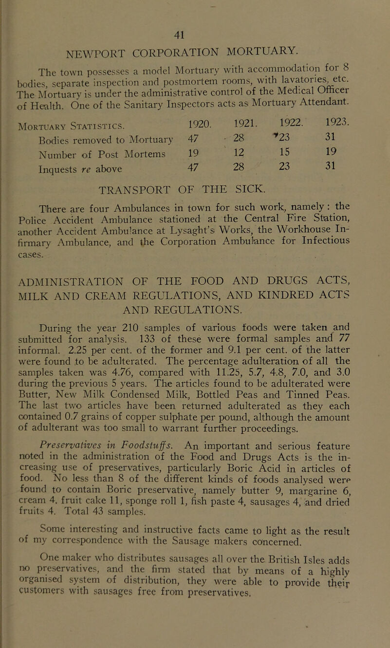 NEWPORT CORPORATION MORTUARY. The town possesses a model Mortuary with accommodation £oi 8 bodies, separate inspection and postmortem rooms, with lavatori^, etc. The Mortuary is under the administrative control of the Medical Otticer of Health. One of the Sanitary Inspectors acts as Mortuary Attendant. Mortuary Statistics. 1920. 1921. 1922. 1923 Bodies removed to Mortuary 47 28 *^23 31 Number of Post Mortems 19 12 15 19 Inquests re above 47 28 23 31 TRANSPORT OF THE SICK. There are four Ambulances in town for such work, namely : the Police Accident Ambulance stationed at the Central Fire Station, another Accident Ambulance at Lysaght’s. Works, the Workhouse_ In- firmary Ambulance, and the Corporation Ambulance for Infectious cases. ADMINISTRATION OF THE FOOD AND DRUGS ACTS, MILK AND CREAM REGULATIONS, AND KINDRED ACTS AND REGULATIONS. During the year 210 samples of various foods were taken and j submitted for analysis. 133 of these were formal samples and 77 ! informal. 2.25 per cent, of the former and 9.1 per cent, of the latter were found to be adulterated. The percentage adulteration of all the samples taken was 4.76, compared with 11.25, 5.7, 4.8, 7.0, and 3.0 during the previous 5 years. The articles found to be adulterated were Butter, New Milk Condensed Milk, Bottled Peas and Tinned Peas. The last twO' articles have been returned adulterated as they each contained 0.7 grains of copper sulphate per pound, although the amount of adulterant was too small to warrant further proceedings. ! Preservatives in Foodstuffs. An important and serious feature I noted in the administration of the Food and Drugs Acts is the in- I creasing use of preservatives, particularly Boric Acid in articles of I food. No less than 8 of the diflFerent kinds of foods analysed were j found to contain Boric preservative, namely butter 9, margarine 6, I cream 4. fruit cake 11, sponge roll 1, fish paste 4, sausages 4, and dried ! fruits 4. Total 43 samples. Some interesting and instructive facts came to light as the result : of my correspondence with the Sausage makers concerned. ; One maker who distributes sausages all over the British Isles adds ; no preservatives, and the firm stated that by means of a highly organised system of distribution, they were able to provide theif customers with sausages free from preservatives.