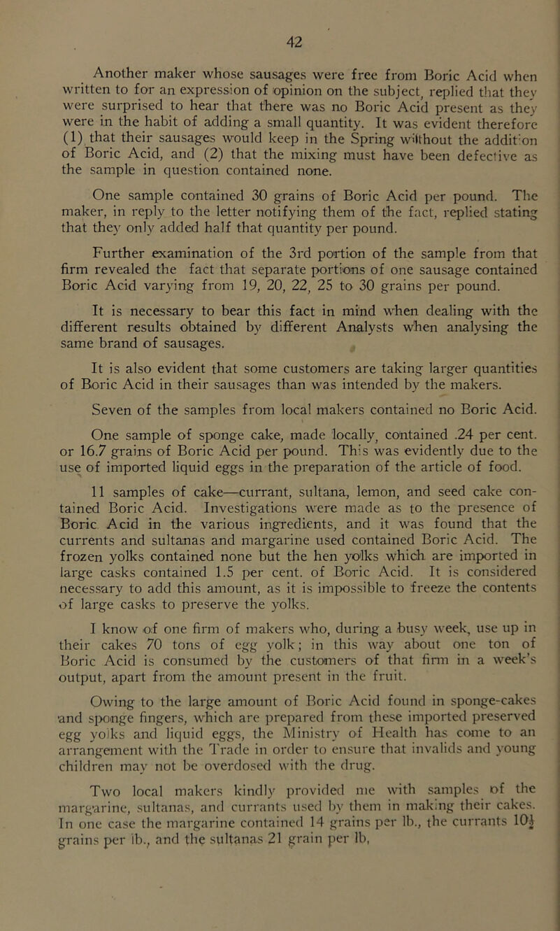 Another maker whose sausages were free from Boric Acid when written to for an expression of opinion on the subject, replied that they were surprised to hear that there was no Boric Acid present as they were in the habit of adding a small quantity. It was evident therefore (1) that their sausages would keep in the Spring wHthout the addit-on of Boric Acid, and (2) that the mixing must have been defective as the sample in question contained none. One sample contained 30 grains of Boric Acid per pound. The maker, in reply to the letter notifying them of the fact, replied stating that they only added half that quantity per pound. Further examination of the 3rd portion of the sample from that firm revealed the fact that separate portions of one sausage contained Boric Acid varying from 19, 20, 22, 25 to 30 grains per pound. It is necessary to bear this fact in mind when dealing with the different results obtained by different Analysts when analysing the same brand of sausages. It is also evident that some customers are taking larger quantities of Boric Acid in their sausages than was intended by the makers. Seven of the samples from local makers contained no Boric Acid. One sample of sponge cake, made locally, contained .24 per cent, or 16.7 grains of Boric Acid per pound. This was evidently due to the use of imported liquid eggs in the preparation of the article of food. 11 samples of cake—currant, sultana, lemon, and seed cake con- tained Boric Acid. Investigations were made as to the presence of Boric Acid in the various ingredients, and it was found that the currents and sultanas and margarine used contained Boric Acid. The frozen yolks contained none but the hen yolks which are imported in large casks contained 1.5 per cent, of Boric Acid. It is considered necessary to add this amount, as it is impossible to freeze the contents of large casks to preserve the yolks. I know of one firm of makers who, during a busy week, use up in their cakes 70 tons of egg yolk; in this way about one ton of Boric Acid is consumed by the custoaners of that finn in a week’s output, apart from the amount present in the fruit. Owing to the large amount of Boric Acid found in sponge-cakes ■and siKinge fingers, which are prepared from these imported preserved egg yolks and liquid eggs, the Ministry of Health has crane to an arrangement with the Trade in order to ensure that invalids and young children may not be overdosed with the drug. Two local makers kindly provided me with samples of the marg'arine, sultanas, and currants used by them in mak.ng their cakes. In one case the margarine contained 14 grains per lb., the currants lOi grains per ib., and the sultanas 21 grain per lb,