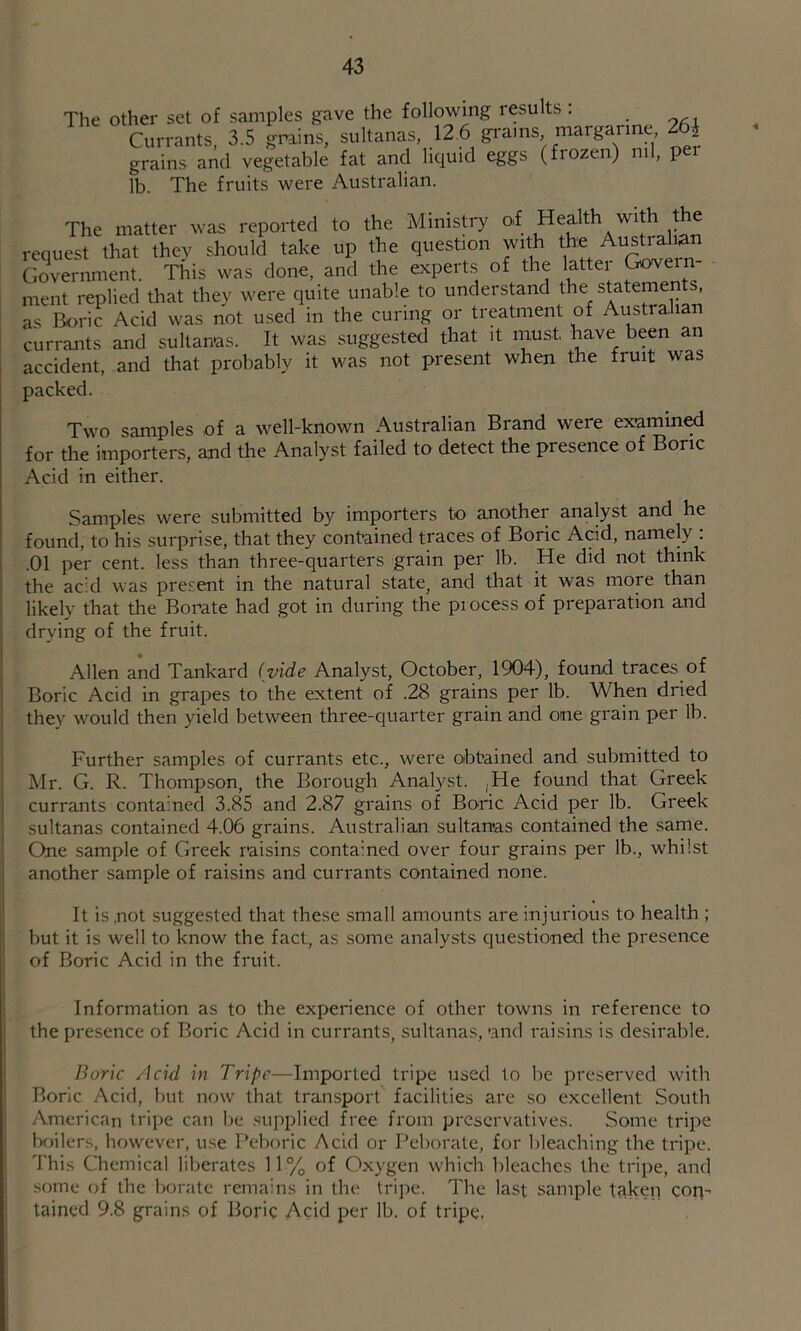 The other set of samples gave the following results : Currants, 3.5 grains, sultanas, 12.6 gi'ams, margarine 2 i grains and vegetable fat and liquid eggs (frozen) ml, per lb. The fruits were Australian. The matter was reported to the Ministry of Health with the request that they should take up the question with the Australian Government. This was done, and the experts of the latter Govern- ment replied that they were quite unable to understand the statements, as Boric Acid was not used in the curing or treatment of Australian currants and sultanas. It was suggested that it must have been an accident, and that probably it was not present when the fruit was packed. Two samples of a well-known Australian Brand were exnmin^ for the importers, and the Analyst failed to detect the presence of Boric Acid in either. Samples were submitted by importers to another analyst and he found, to his surprise, that they contained traces of Boric Acid, namely : .01 per cent, less than three-quarters grain per lb. He did not think the acid was present in the natural state, and that it was more than likely that the Borate had got in during the process of preparation and drying of the fruit. j Allen and Tankard (vide Analyst, October, 1904), found traces of j Boric Acid in grapes to the extent of .28 grains per lb. When dried j they would then yield between three-quarter grain and one grain per lb. Further samples of currants etc., were obtained and submitted to Mr. G. R. Thompson, the Borough Analyst. ^He found that Greek I currants contained 3.85 and 2.87 grains of Boric Acid per lb. Greek j sultanas contained 4.06 grains. Australian sultanas contained the same. ' One sample of Greek raisins contained over four grains per lb., whilst another sample of raisins and currants contained none. ' It is not suggested that these small amounts are injurious to health ; I but it is well to know the fact, as some analysts questioned the presence of Boric Acid in the fruit. Information as to the experience of other towns in reference to the presence of Boric Acid in currants, sultanas, *and raisins is desirable. Boric Acid in Tripe—Imported tripe used to be preserved with Boric Acid, but now that transport facilities are so excellent South American tripe can be .supplied free from preservatives. Some tripe boilers, however, use Peboric Acid or Peborate, for bleaching the tripe. This Chemical liberates 11 % of Oxygen which bleaches the tripe, and some of the borate remains in the tripe. The last sample taken cop-' tained 9.8 grains of Boric Acid per lb. of tripe, '