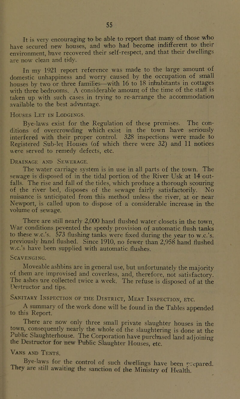 It is veiy encouraging to be able to report that many of those who have secured new houses, and who had become indifferent toi their environment, have recovered their self-respect, and that their dwellings are now clean and tidy. In my 1921 report reference was made to the large amount of domestic unhappiness and worry caused by the occupation of small houses by two or three families—with 16 to 18 inhabitants in cottages with three bedrooms. A considerable amount of the time of the staff is taken up with such cases in trying to re-arrange the accommodation available to the best advantage. Houses Let in Lodgings. Bye-laws exist for the Regulation of these premises. The con- ditions of overcrowding which exist in the town have seriously interfered with their proper control. 328 inspections were made to Registered Sub-let Houses (of which there were 32) and 11 notices were served to remedy defects, etc. Drainage and Sewerage. The water carriage system is in use in all parts of the town. The sewage is disposed of in the tidal portion o'f the River Usk at 14 out- falls. The rise and fall of the tides, which produce a thorough scouring of the river bed, disposes of the sewage fairly satisfactorily. No nuisance is anticipated from this method unless the river, at or near Newfport, is called upon to dispose of a considerable increase in the volume of sewage. There are still nearly 2,000 hand flushed water closets in the town, War conditions pevented the speedy provision of automatic flush tanks to these w.c.’s. 573 flushing tanks were fixed during the year to w.c.’s, previously hand flushed. Since 1910, no fewer than 2,958 hand flushed w.c.’s have been supplied with automatic flushes. Scavenging. Moveable ashbins are in general use, but unfortunately the majority of them are improvised and coverless, and, therefore, not satisfactor}^ The ashes are collected twice a week. The refuse is disposed of at the Destructor and tips. Sanitary Inspection of the District, Meat Inspection, etc. A summary of the work done will be found in the Tables appended to this Report. There are now only three small private slaughter houses in the ^wn, consequently nearly the whole of the slaughtering is done at the Public Slaughterhouse. The Corporation have purchased land adjoining the Destructor for new Public Slaughter Houses, etc. Vans and Tents. Bye-laws for the control of such dwellings have been ni'epared. They are still awaiting the sanction of the Ministry of Health.