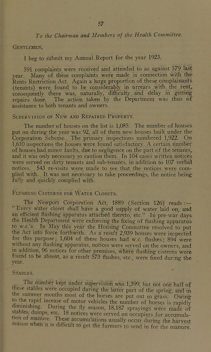To the Chairman and Members of the Health Committee. Gentlmen, I beg to submit my Annual Report for the year 1923. 591 complaints were received and attended to as against 579 last year. Many of these complaints were made in connection with the Rents Restriction Act. Again a large proportion of these complainants (tenants) were, found to be considerably in arrears with, the rent,, consequently there was, naturally, difficulty and delay in getting repairs done. The action taken by the Department was thus of assistance to both tenants and owners. Supervision of New and Repaired Property. The number of houses on the list is 1,085. The number of houses put on during the year was 92, all of them new houses built under the Corporation Scheme. The primary inspections numbered 1,922. On 1,610 inspections the houses were found satisfactory. A certain number of houses had minor faults, due to negligence on the part of the tenants,, and it was only necessary to caution them. In 104 cases written notices were served on dirty tenants and sub-tenants, in addition to 107 verbil notices. 543 re-visits were made to see that the notices were com- plied with. It was not necessary to take proceedings, the notice being fully and quickly complied with. Flushing Cisterns for Water Closets. The Newport Corporation Act, 1889 (Section 126) reads:— “ Eveiw water closet shall have a good supply of water laid on, and an efficient flushing apparatus attached thereto, etc.” In pre-war days the Health Department were enforcing the fixing of flushing apparatus- to w.c.’s. In May this year the Housing Committee resolved to put the Act into force forthwith. As a result 2,939 houses were inspected for this purpose; 1,604 of these houses had w.c. flushes ; 894 were without any flushing apparatus, notices were served on the owners, and in addition, 96 notices for other premises, where flushing cisterns werd found to be absent, as a result 573 flushes, etc., were fixed during the year. Stables. The number kept under supervisioH was 1,399, but not one half of these stables were occupied during the latter part of the spring, and in the summer months most of the horses are put out to grass. Owing- incease of motor vehicles the number of horses is rapidly diminishing. During the fly season, 18,187 sprayings were made of s aDles, dumps, etc. 18 notices were served on occupiers for accumula- tion of manure. These accumulations usually occur during the harvest sea.son when it is difficult t6 get the farmers to send in for the manure.