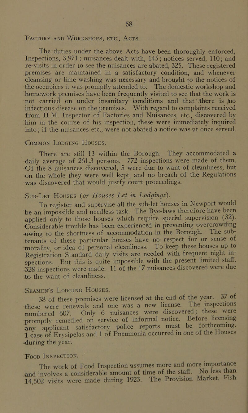 Factory and Workshops, etc., Acts, The duties under the above Acts have been thoroughly enforced. Inspections, 3,971; nuisances dealt wdth, 145; notices served, 110; and re-visits in order to see the nuisances are abated, 325. These registered premises are maintained in a satisfactory condition, and whenever cleansing or lime washing was necessary and brought to the notices of the occupiers it was promptly attended to. The domestic workshop and homework premises have been frequently visited to see that the work is not carried on under insanitaiy conditions and that' there is ,!no infectious disease on the premises. With regard to complaints received from H.M. Inspector of Factories and Nuisances, etc., discovered by him in the course of his inspection, these were immediately inquired into; if the nuisances etc., were not abated a notice was at once served. ■Common Lodging Houses. There are still 13 within the Borough. They accommodated a daily average of 261.3 persons. 772 inspections were made of them. -Of the 8 nuisances discovered, 5 were due to want of cleanliness, but on the whole they were well kept, and no breach of the Regulations was discovered that would justfy court proceedings. Sub-Let Houses (or Houses Let in Lodgings). To register and supervise all the sub-let houses in Newport would be an impossible and needless task. The Bye-laws therefore have been applied only to those houses which require special supervision (32). Considerable trouble has been experienced in preventing overcrowding -owing to the shortness of accommodation in the Borough. The sub- tenants of these particular houses have no respect for or sense of jnorality, or idea of personal cleanliness. To keep these houses up to Registration Standard daily visits are needed with frequent night in- spections. But this is quite impossible with the present limited staff. 328 inspections were made. 11 of the 17 nuisances discovered were due to the want of cleanliness. Seamen’s Lodging Houses. 38 of these premises were licensed at the end of the year. 37 of these were renewals and one was a new license. The inspections numbered 607. Only 6 nuisances were discovered; these w^e promptly remedied on service of informal notice. Before licensing any applicant satisfactory police reports must be forthcoming. 1 case of Erysipelas and 1 of Pneumonia occurred in one of the Houses ■<Iuring the year. Food Inspection. The work of Food Inspection assumes more and more importance and involves a considerable amount of time of the staff. No less man 14,502 visits were made during 1923. The Provision Market, ush