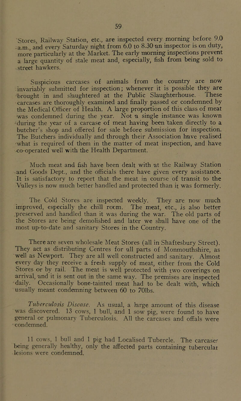 Stores, Railway Station, etc., are inspected every morning before 9.0 • a.m., and every Saturday night from 6.0 to 8.30 an inspector is an duty, more particularly at the Market. The early morning inspections prevent a large quantity of stale meat and, especially, fish from being sold to -street hawkers. Suspicious carcases of animals from the country are now invariably submitted for inspection; whenever it is possible they are brought in and slaughtered at the Public Slaughterhouse. These carcases are thoroughly examined and finally passed or condemned by the Medical Officer of Health. A large proportion of this class of meat was condemned during the year. Not a single instance was known •'during the year of a carcase of meat having been taken directly to a butcher’s shop and offered for sale before submission for inspection. The Butchers individually and through their Association have realised what is required of them in the matter of meat inspection, and have -co-operated well with the Health Department. Much meat and fish have been dealt with at the Railway Station and Goods Dept., and the officials there have given every assistance. It is satisfactory to report that the meat in course of transit tO' the Valleys is now much better handled and protected than it was formerly. The Cold Stores are inspected weekly. They are now much improved, especially the chill room. The meat, etc., is also better pi'eserved and handled than it was during the war. The old parts of the Stores are being demolished and later we shall have one of the most up-to-date and sanitary Stores in the Country. There are seven wholesale Meat Stores (all in Shaftesbury Street). They act as distributing Centres for all parts of Monmouthshire, as well as Nevq)ort. They are all well constructed and sanitary. Almost every day they receive a fresh supply of meat, either from the Cold Stores or by rail. The meat is well protected with two coverings on arrival, and it is sent out in the same way. The premises are inspected 'daily. Occasionally bone-tainted meat had to be dealt with, which usually meant condemning between 60 to 701bs. Tuberculosis Disease. As usual, a large amount of this disease was discovered. 13 cows, 1 bull, and 1 sow pig, were found to have general or pulmonary Tuberculosis. All the carcases and offals were • condemned. 11 cows, 1 bull and 1 pig had Localised Tubercle. The carcase.*- being generally healthy, only the affected parts containing tubercular lesions were condemned.