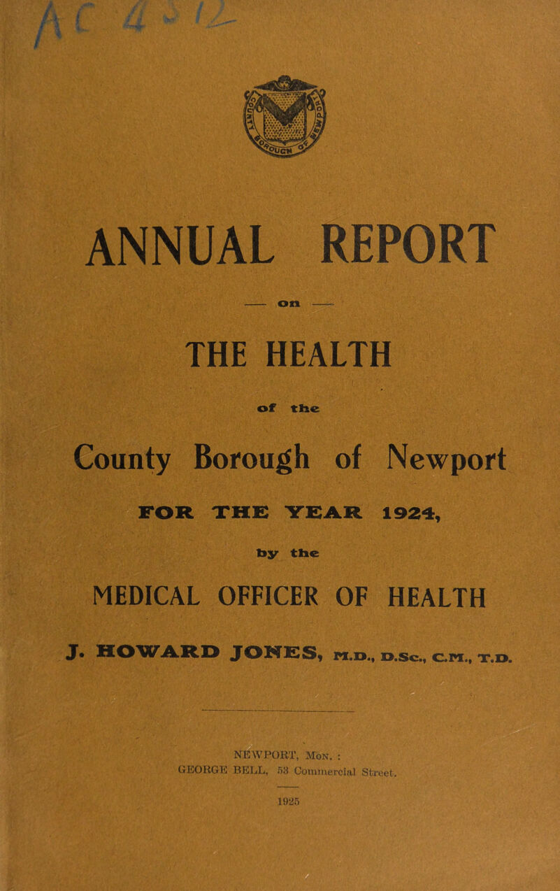 ANNUAL REPORT on —^ THE HEALTH of ttie County Borough of Newport FOR XHE YEAR 1924, by the MEDICAL OFFICER OF HEALTH J* HO'WA.RD JONESy pi.D., D.sc., C.PI., x.o. NEWPORT, Mon. : GEORGE BELL, .53 Commercial Street. 1925