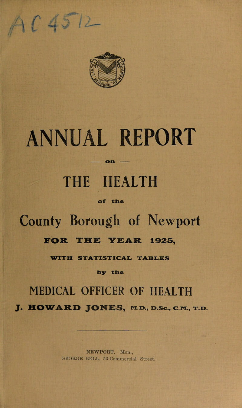 9 f ANNUAL REPORT on THE HEALTH of the County Bofough of Newport FOR THE TEAR 1925, WITH STATISTICAL TABLES bjr the MEDICAL OFFICER OF HEALTH J. HOWARD JONfSS, m.d., d.sc., c.m., t.d. NEWPORT, Mon., GEORGE BELL, 53 Commercial Street.