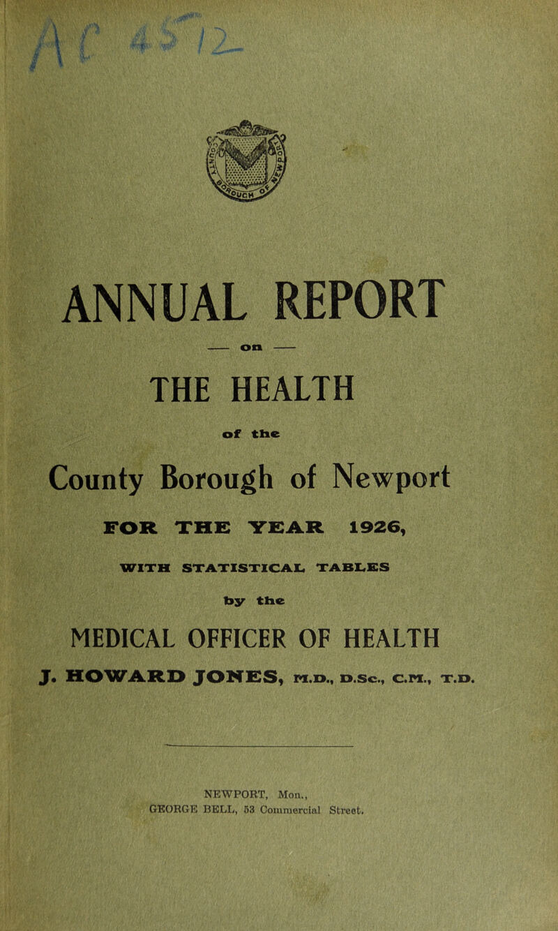 ANNUAL REPORT on THE HEALTH of tlie County Borough of Newport FOR THE YEA.R 1926, WITH STATISTICAIL, TABLES by tbe MEDICAL OFFICER OF HEALTH J» HOWARD JONES) xn.n., d.sc., c.pi., t.d. NEWPORT, Mon., GEORGE BELL, 53 Commercial Street.