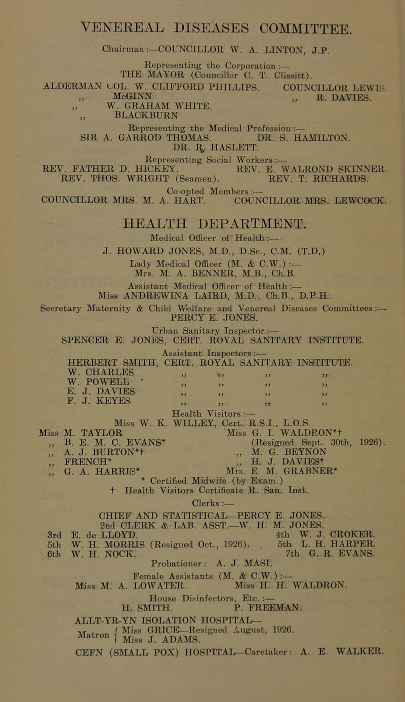 VENEREAL DISEASES COMMITTEE. Cliainnan:—COUNCILLOR W. A. LINTON, J.P. Representing the Corporation :— THE MAYOR (Councillor C. T. Clissitt). ALDERMAN uOL. W. CLIFFORD PHILLIPS. COUNCII.LOR LEWIS. „ McGINN „ R. DAVIES. ,, W. GRAHAM WHITE „ BLACKBURN Representing the Medical Profession;— SIR A. GARROD THOMAS. DR. S. HAMILTON. DR. I^. tIASLETT. Representing Social Workers :— REV. FATHER D. HICKEY. REV. E. WALROND SKINNER. REV. THOS. WRIGHT (Seamen). REV. T. RICHARDS. Co-opted Members:— COUNCILLOR MRS. M. A. HART. COUNCILLOR MRS. LEWCOCK. HEALTH DEPARTMENT. Medical Officer of Health;— J. HOWARD JONES, M.D., D.Sc., C.M. (T.D.) Lady Medical Officer (M. & C.W.) Mrs. M. A. BENNER, M.B., Ch.B. Assistant Medical Officer of Health:— Miss ANDREWINA LAIRD, M.D., Ch.B., D.P.H. Secretary Maternity & Child Welfare and Venereal Diseases Committees:—■ PERCY E. JONES. Urban Sanitary Inspector :— SPENCER E. JONES, CERT. ROYAL SANITARY INSTITUTE. A OCJldQTT^* I o r* T* • HERBERT SMITH, CERT. ROYAL SANITARY INSTITUTE. W. CHARLES W. POWELL * E. J. DAVIES F. J. KEYES )> yy yy yy yy yy yy yy yy yy yy yy yy Health Visitors:— Miss W. K. WILLEY, Cert. R.S.I.. L.O.S. Miss M. TAYLOR Miss G. I. WALDRON*t ,, B. E. M. C. EVANS* (Resigned Sept. 30th, „ A. J. BURTON*t „ M. G. BEYNON „ FRENCH* „ H. J. DAVIES* „ G. A. HARRIS* Mrs. E. M. GRABNER* * Certified Midwife (by Exam.) + Health Visitors Certificate R. San. Inst. 1926). Clerks:— 3rd 5th 6th Female Assistants (M. & C.W.) :— Miss M. A. LOWATER. Miss H. H. WALDRON. House Disinfectors, Etc.:— H. SMITH. P. FREEMAN. ALLT-YR-YN ISOLATION HOSPITAL— -.r , f Miss GRICE—Resigned August, 1926. Matron ^ j j^^^MS. CEFN (SMALL POX) HOSPITAL—Caretaker: A. E. WALKER. CHIEF AND STATISTICAL—PERCY E. JONES. 2nd CLERK & LAB. ASST.—W. H. M. JONES. E. de LLOYD. 4th W. J. CROKER. W. H. MORRIS (Resigned Oct., 1926). . 5th L. H. HARPER. W. H. NOCK. 7th G. R. EVANS. Probationer ; A. J. MASI.