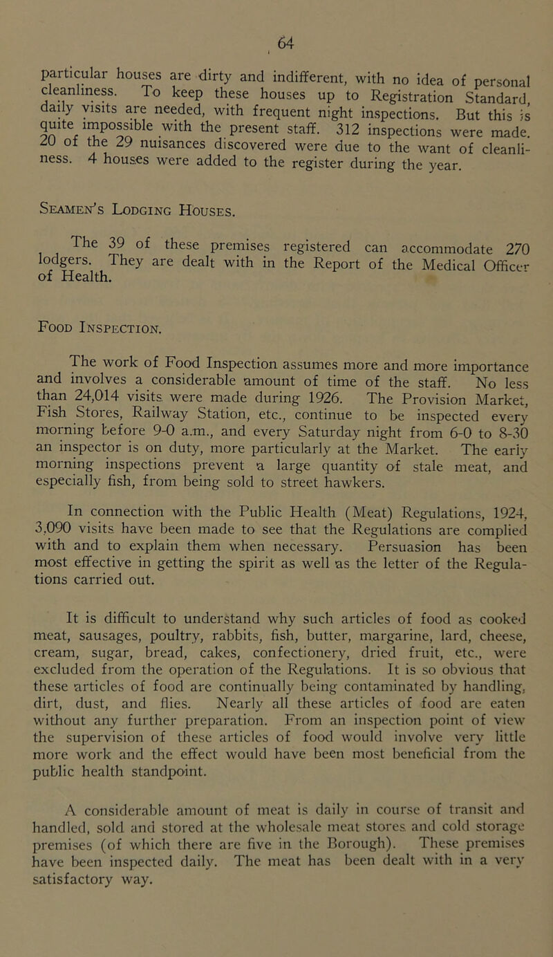 particular houses are dirty and indifferent, with no idea of personal cleanliness. To keep these houses up to Registration Standard daily visits are needed, with frequent night inspections. But this is quite impossible with the present staff. 312 inspections were made. ZU ot the 29 nuisances discovered were due to the want of cleanli- ness. 4 houses were added to the register during the year Seamen^s Lodging Houses. The 39 of these premises registered can accommodate 270 lodgers. They are dealt with in the Report of the Medical Officer of Health. Food Inspection. The work of Food Inspection assumes more and more importance and involves a considerable amount of time of the staff. No less than 24,014 visits, were made during 1926. The Provision Market, Fish Stores, Railway Station, etc., continue to be inspected every morning before 9-0 a.m., and every Saturday night from 6-0 to 8-30 an inspector is on duty, more particularly at the Market. The early morning inspections prevent a large quantity of stale meat, and especially fish, from being sold to street hawkers. In connection with the Public Health (Meat) Regulations, 1924, 3,090 visits have been made to see that the Regulations are complied with and to explain them when necessary. Persuasion has been most effective in getting the spirit as well as the letter of the Regula- tions carried out. It is difficult to understand why such articles of food as cooked meat, sausages, poultry, rabbits, fish, butter, margarine, lard, cheese, cream, sugar, bread, cakes, confectionery, dried fruit, etc., were excluded from the operation of the Regulations. It is so obvious that these articles of food are continually being contaminated by handling, dirt, dust, and flies. Nearly all these articles of food are eaten without any further preparation. From an inspection point of view the supervision of these articles of food would involve very little more work and the effect would have been most beneficial from the public health standjpoint. A considerable amount of meat is daily in course of transit and handled, sold and stored at the wholesale meat stores and cold storage premises (of which there are five in the Borough). These premises have been inspected daily. The meat has been dealt with in a very satisfactory way.