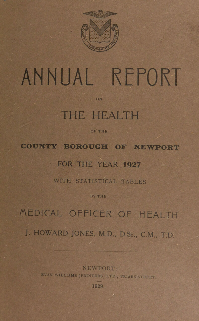 THE HEALTH OF THE COUNTY BOROUGH OF NEWPORT FOR THE YEAR 1927 WITH STATISTICAL TABLES BY THE AEDICAL OFFICER OF HEALTH J. HOWARD JONES, M.D.. D.Sc., C.M.. T.a NEWPORT: EVAN WILLIAMS (PRINTERS) LTD., FRIARS STREET. 1929.