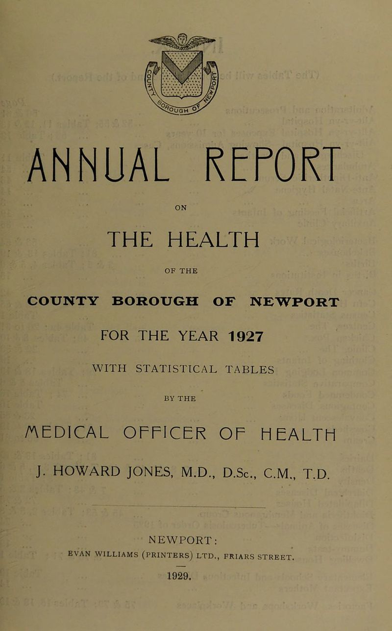 ANNUAL REPOKT THE HEALTH OF THE COUNTY BOROUGH OF NEWPORT FOR THE YEAR 1927 WITH STATISTICAL TABLES BY THE AEDICAL OFFICER OF HEALTH J. HOWARD JONES. M.D., D.Sc., C.M., T.D. NEWPORT: EVAN WILLIAMS (PRINTERS) LTD., FRIARS STREET. 1929.