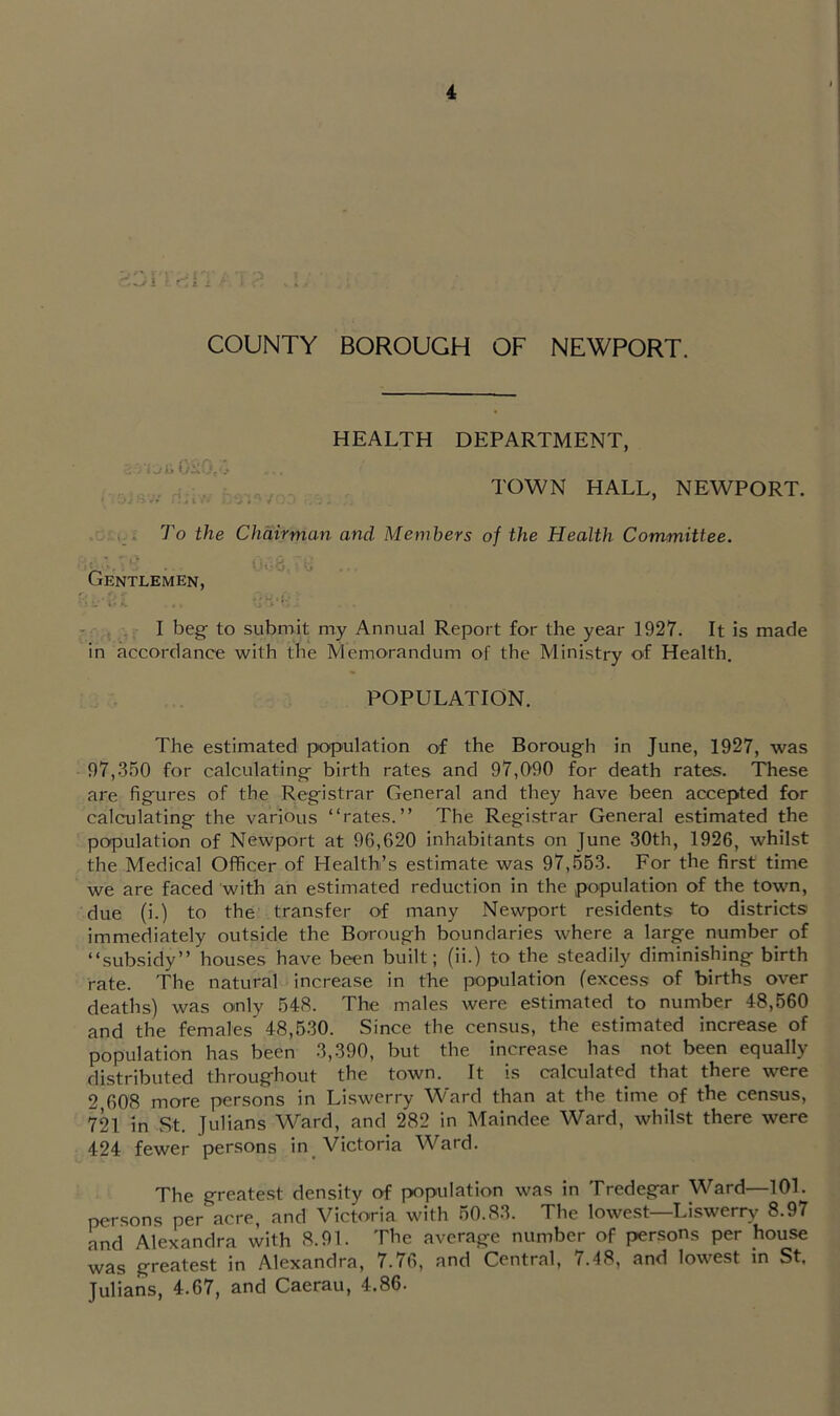 s ■ >■ '| COUNTY BOROUGH OF NEWPORT. HEALTH DEPARTMENT, , TOWN HALL, NEWPORT. To the Chairman and Members of the Health Committee. Gentlemen, I beg to submit my Annual Report for the year 1927. It is made in accordance with the Memorandum of the Ministry of Health. POPULATION. The estimated population of the Borough in June, 1927, was 97,.350 for calculating birth rates and 97,090 for death rates. These are figures of the Registrar General and they have been accepted for calculating the various “rates.” The Registrar General estimated the population of Newport at 96,620 inhabitants on June 30th, 1926, whilst the Medical Officer of Health’s estimate was 97,.563. For the first time we are faced with an estimated reduction in the population of the town, due (i.) to the transfer of many Newport residents to districts immediately outside the Borough boundaries where a large number of “subsidy” houses have been built; (ii.) to the steadily diminishing birth rate. The natural increase in the population (excess of births over deaths) was only 548. The males were estimated to number 48,660 and the females 48,630. Since the census, the estimated increase of population has been 3,390, but the increase has not been equally distributed throughout the town. It is calculated that there were 2 608 more persons in Liswerry Ward than at the time of the census, 721 in St. Julians Ward, and 282 in Maindee Ward, whilst there were 424 fewer persons in Victoria Ward. The greatest density of population was in Tredegar Ward—101. persons per acre, and Victoria with 60.83. The lowest—Liswerry 8.97 and Alexandra with 8.91. The average number of persons per house was greatest in Alexandra, 7.76, and Central, 7.48, and lowest in St. Julians, 4.67, and Caerau, 4.86.