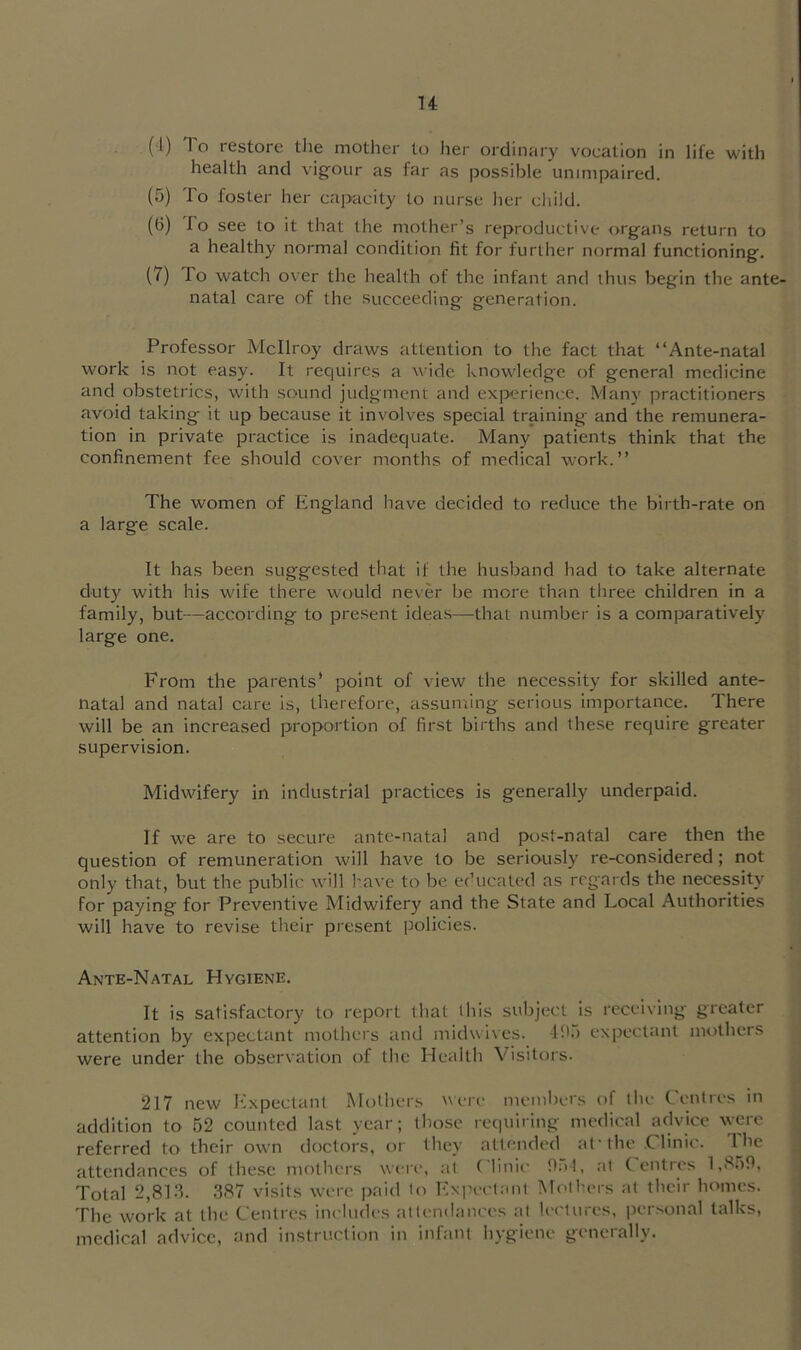 (1) To restore tlie mother to her ordinary vocation in life with health and vigour as far as possible unimpaired. (5) To foster her capacity to nurse her cliild. (6) To see to it that the mother’s reproductive organs return to a healthy normal condition fit for further normal functioning. (7) lo watch over the health of the infant and thus begin the ante- natal care of the succeeding generation. Professor Mcllroy draws attention to the fact that “Ante-natal work is not easy. It requires a wide knowledge of general medicine and obstetrics, with sound judgment and experience. .Many practitioners avoid taking it up because it involves special training and the remunera- tion in private practice is inadequate. Many patients think that the confinement fee should cover months of medical work.’’ The women of England have decided to reduce the birth-rate on a large scale. It has been suggested that if the husband had to take alternate duty with his wife there would never be more than three children in a family, but—according to present ideas—that number is a comparatively large one. From the parents’ point of view the necessity for skilled ante- natal and natal care is, therefore, assuming serious importance. There will be an increased proportion of first births and these require greater supervision. Midwifery in industrial practices is generally underpaid. If we are to secure ante-natal and post-natal care then the question of remuneration will have to be seriously re-considered; not only that, but the public will have to be educated as regards the necessity for paying for Preventive Midwifery and the State and Local Authorities will have to revise their present policies. Ante-Natal Hygiene. It is satisfactory to report that lliis subject is receiving greater attention by expectant mothers and midwives. -Pk) expectant mothers were under the observation of the Health Visitors. 217 new Expectant Mothers were' members of the Centres in addition to 62 counted last year; those requiring medical advice were referred to their own doctors, or they attended at'the Clinic. The attendances of these mothers were, al Clinii- fial, at Centres 1,869, Total 2,8].‘k 387 visits were paid to Ivxpectant Mothers at their homes. The work al the Centres includes attendances at lectures, iiersonal talks, medical advice, and instruction in infant hygiene generally.
