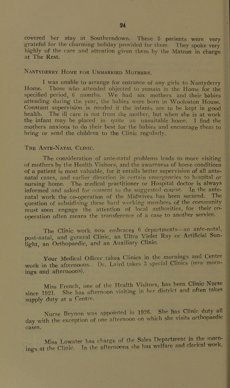 covered her stay at Southerndown. 'Fhese 5 patients were very grateful for the charming holiday provitled for them. They spoke very highly of the care and attention given them) by the Matron in charge at The Rest. Nantyderry Home for Unmarried Mothers. I was unable to arrange for entrance of any girls to Nantyderry Home. Those who attended objected to remain in the Home for the specified period, 6 months. We had six mothers and their babies attending, during the year, the babies were born in Wooloston House. Constant supervision is needed if the infants are to be kept in good health. The ill care is not from the mother, but when she is at work the infant may be placed in quite an unsuitable home. I find the mothers anxious to do their best for the babies and encourage them to bring or send the children tO' the Clinic regularly. The Ante-Natal Clinic. The consideration of ante-natal problems leads to more visiting of mothers by the Health Visitors, and the awareness of home conditions of a patient is most valuable, for it entails better supervision of all ante- natal cases, and earlier direction in certain emergencies to hospital or nursing home. The medical practitioner or Hospital doctor is always informed and asked for consent to the suggested course. In the ante- natal work the co-operation of the Midwives has been secured. The question of subsidising these hard working members of the commiinih'^ must soon engage the attention of local authorities, for their co- operation often means the transference of a case to another service. The Clinic work now embraces fi departments—an ante-natal, post-natal, and general Clinic, an Ultra Violet Ray or Artificial Sun- light, an Orthopaedic, and an Auxiliary Clinic. Your Medical Officer takes Clinics in the mornings and Centre work in the afternoons. Dr. Laird takes .3 special Clinics (now morn- ings and afternoons). Miss French, one of the Health Visitors, has been Clinic Nurse since 1921. She has afternoon visiting in her district and often takes supply duty at a Centre. Nurse Beynon was appointed in 192fi. She has Qimc duty all day with the exception of one afternoon on which she visits orthopaedic cases. Miss Lowater has charge of the Sales Department in the morm ings at the Clinic. Tn the afternoons she has welfare and clerical work