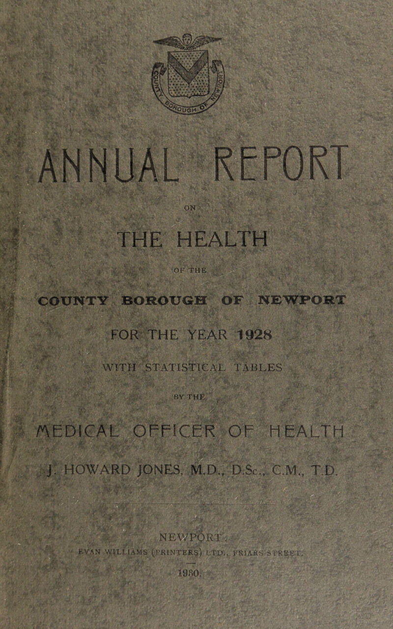 COUNTY BOROUGH OF NEWPORT § FOR^ THE YEAR 1928 WITH vSTATISTTCAiL TABLES :bythe, . I T /AEDICAL OFFICER OF HEALTfi ' ■ A' ‘ ' ' J. HOWARD JONES, M,D.,^D:Sc.,' C.M„ T.D.