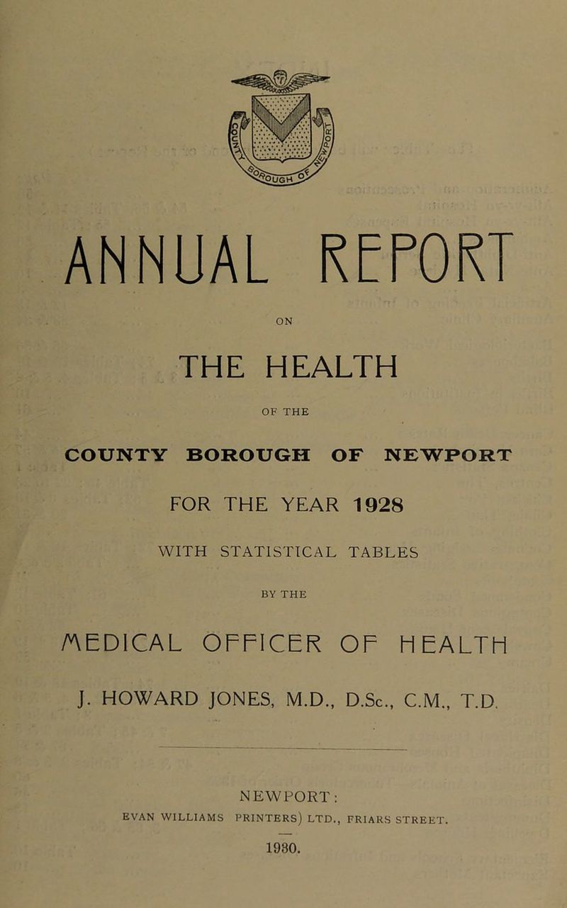 ANNUAL RfPORT ON THE HEALTH OF THE COUNTY BOROUGH OF NEWPORT FOR THE YEAR 1928 WITH STATISTICAL TABLES BY THE AEDICAL OFFICER OF HEALTFI J. HOWARD JONES, M.D., D.Sc., C.M., T.D, NEWPORT; EVAN WILLIAMS PRINTERS) LTD., FRIARS STREET. 1930.