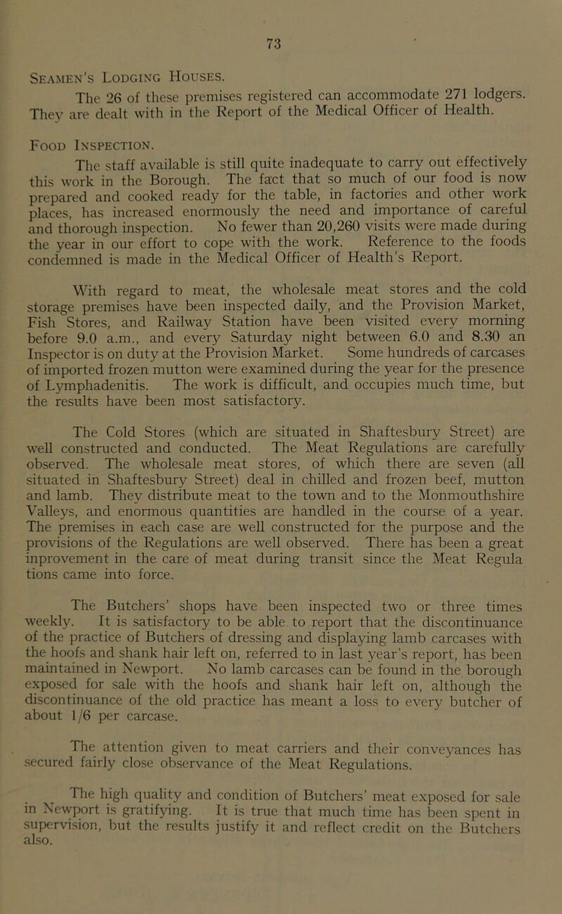 Seamen’s Lodging Houses. The 26 of these premises registered can accommodate 271 lodgers. They are dealt with in the Report of the Medical Officer of Health. Food Inspection. The staff available is still quite inadequate to carry out effectively this work in the Borough. The fact that so much of our food is now prepared and cooked ready for the table, in factories and other work places, has increased enormously the need and importance of careful and thorough inspection. No fewer than 20,260 visits were made during the year in our effort to cope with the work. Reference to the foods condemned is made in the Medical Officer of Health’s Report. With regard to meat, the wholesale meat stores and the cold storage premises have been inspected daily, and the Provision Market, Fish Stores, and Railway Station have been visited every morning before 9.0 a.m., and every Saturday night between 6.0 and 8.30 an Inspector is on duty at the Provision Market. Some hundreds of carcases of imported frozen mutton were examined during the year for the presence of Lymphadenitis. The work is difficult, and occupies much time, but the results have been most satisfactory. The Cold Stores (which are situated in Shaftesbury Street) are well constructed and conducted. The Meat Regulations are carefully observed. The wholesale meat stores, of which there are seven (all situated in Shaftesbury Street) deal in chilled and frozen beef, mutton and lamb. They distribute meat to the town and to the Monmouthshire Valleys, and enormous quantities are handled in the course of a year. The premises in each case are well constructed for the purpose and the provisions of the Regulations are well observed. There has been a great inprovement in the care of meat during transit .since the Meat Regula tions came into force. The Butchers’ shops have been inspected two or three times weekly. It is satisfactory to be able, to report that the discontinuance of the practice of Butchers of dressing and displaying lamb carcases with the hoofs and shank hair left on, referred to in last year’s report, has been maintained in Newport. No lamb carcases can be found in the borough exposed for sale with the hoofs and shank hair left on, although the discontinuance of the old practice has meant a loss to every butcher of about 1/6 per carcase. The attention given to meat carriers and their conveyances has secured fairly close observance of the Meat Regulations. The high quality and condition of Butchers’ meat exposed for sale in Newport is gratifying. It is true that much time has been spent in supervision, but the results justify it and reflect credit on the Butchers also.