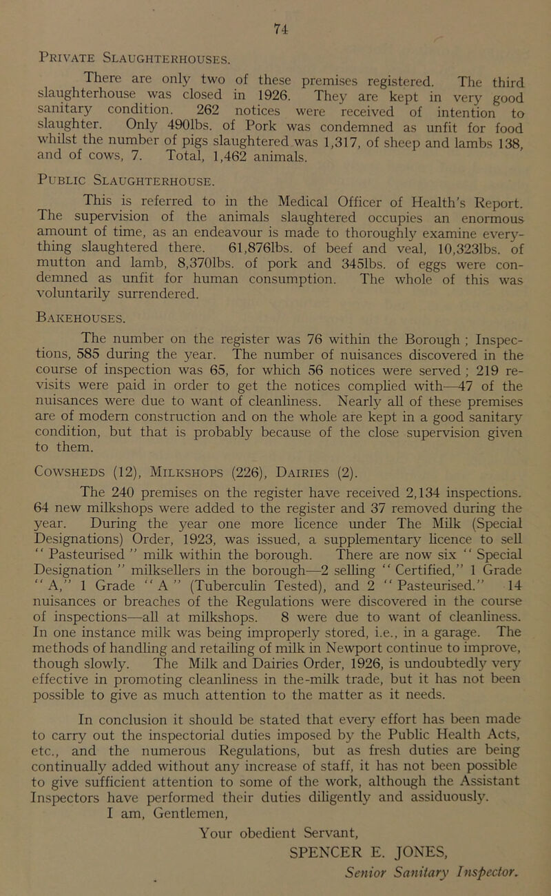 Private Slaughterhouses. There are only two of these premises registered. The third slaughterhouse was closed in 1926. They are kept in very good sanitary condition. 262 notices were received of intention to slaughter. Only 4901bs. of Pork was condemned as unfit for food whilst the number of pigs slaughtered was 1,317, of sheep and lambs 138, and of cows, 7. Total, 1,462 animals. Public Slaughterhouse. This is referred to in the Medical Officer of Health’s Report. The supervision of the animals slaughtered occupies an enormous amount of time, as an endeavour is made to thoroughl}^ examine every- thing slaughtered there. 61,8761bs. of beef and veal, 10,3231bs. of mutton and lamb, 8,3701bs. of pork and 3451bs. of eggs were con- demned as unfit for human consumption. The whole of this was voluntarily surrendered. Bakehouses. The number on the register was 76 within the Borough ; Inspec- tions, 585 during the j'^ear. The number of nuisances discovered in the course of inspection was 65, for which 56 notices were served ; 219 re- visits were paid in order to get the notices comphed with—47 of the nuisances were due to want of cleanliness. Nearly all of these premises are of modem construction and on the whole are kept in a good sanitary condition, but that is probably because of the close supervision given to them. Cowsheds (12), Milkshops (226), Dairies (2). The 240 premises on the register have received 2,134 inspections. 64 new milkshops were added to the register and 37 removed during the year. During the year one more licence under The Milk (Special Designations) Order, 1923, was issued, a supplementary hcence to sell “ Pasteurised ” milk within the borough. There are now six “ Special Designation ” milksellers in the borough—2 selhng “ Certified,” 1 Grade “ A,” 1 Grade “ A ” (Tuberculin Tested), and 2 “ Pasteurised.” 14 nuisances or breaches of the Regulations were discovered in the course of inspections—all at milkshops. 8 were due to want of cleanliness. In one instance milk was being improperly stored, i.e., in a garage. The methods of handling and retaihng of milk in Newport continue to improve, though slowly. The Milk and Dairies Order, 1926, is undoubtedly very effective in promoting cleanliness in the-milk trade, but it has not been possible to give as much attention to the matter as it needs. In conclusion it should be stated that every effort has been made to carry out the inspectorial duties imposed by the Public Health Acts, etc., and the numerous Regulations, but as fresh duties are being continually added without any increase of staff, it has not been possible to give sufficient attention to some of the work, although the Assistant Inspectors have performed their duties diligently and assiduously. I am. Gentlemen, Your obedient Servant, SPENCER E. JONES, Senior Sanitary Inspector.