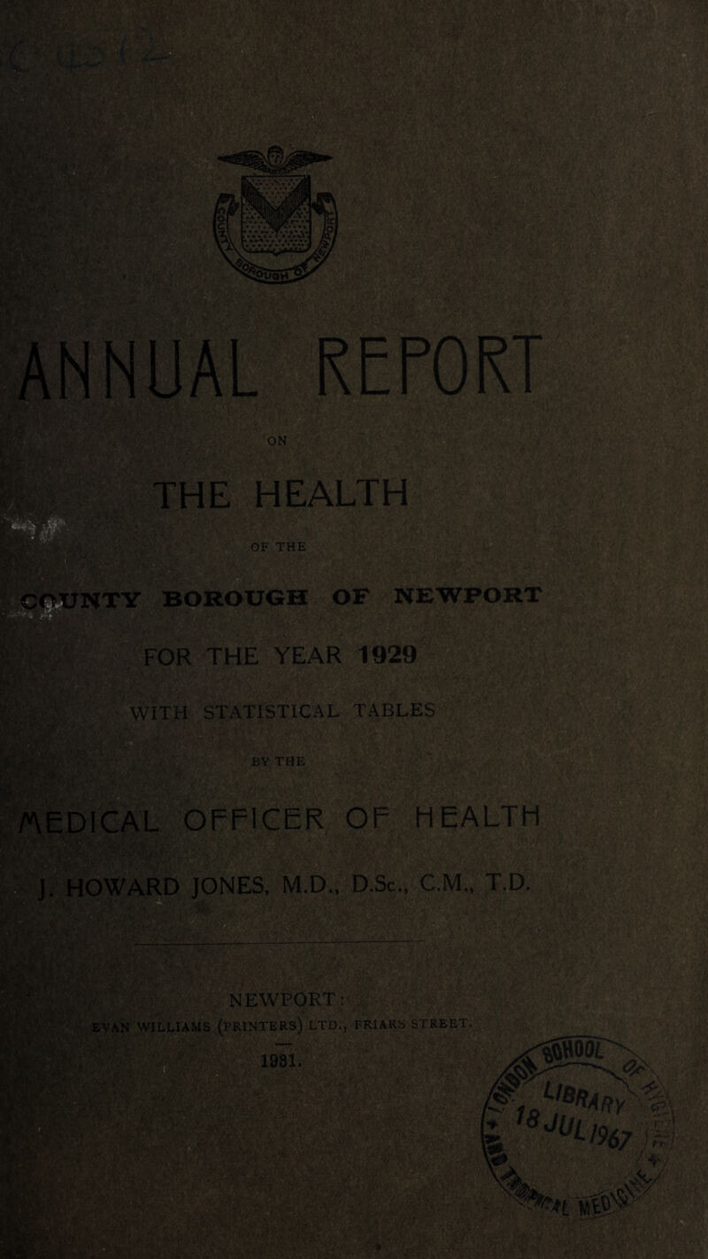 HE HEALTH TY BOROUGH OF NEWPORT FOR THE YEAR 1929 WITH STATISTICAL TABLES BY THE TAEDICAL OFFICER OF HEALTH ?.; j Howard jones, m.d., d.Sc.. c.m., t.d. NEWPORT; J I ' EVAN WILLIAMSjP^NTERS) LTD., FRIARS S’:^REET.^=i,^ 1981. ^^^^^1967 Mm , I