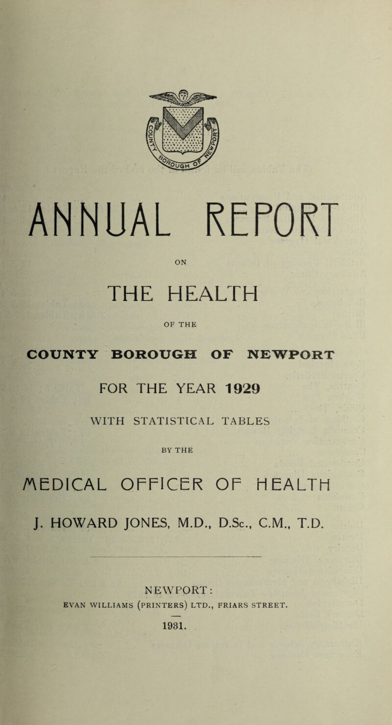 ANNUAL REPORT THE HEALTH OF THE COUNTY BOROUGH OF NEWPORT FOR THE YEAR 1929 WITH STATISTICAL TABLES BY THE /AEDICAL OFFICER OF HEALTH J. HOWARD JONES, M.D., D.Sc., C.M.. T.D. NEWPORT: EVAN WILLIAMS (PRINTERS) LTD., FRIARS STREET. 1931.