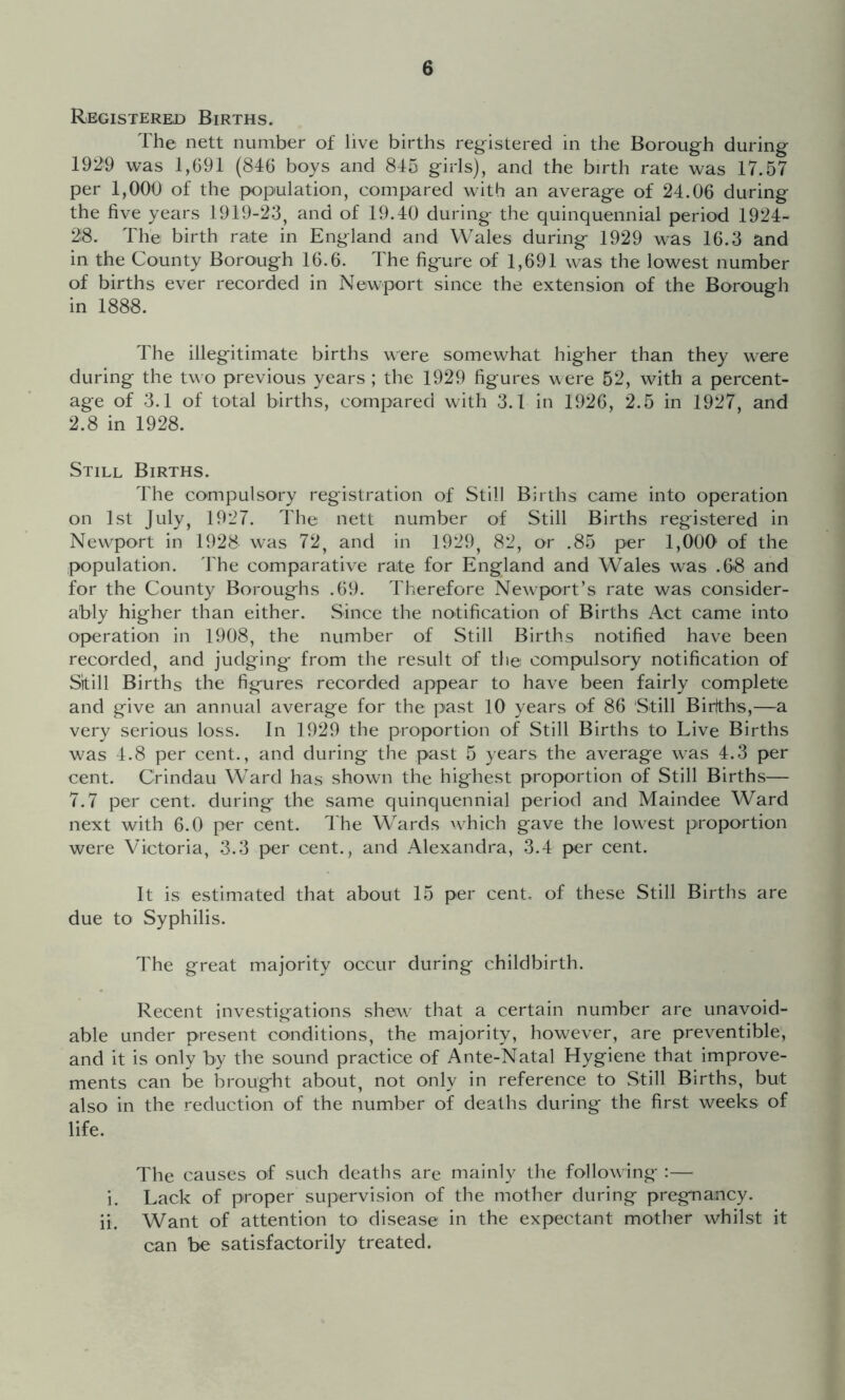 Registered Births. The nett number of live births registered in the Borough during 1929 was 1,G91 (846 boys and 845 girls), and the birth rate was 17.57 per 1,000 of the |X)pulation, compared with an average of 24.06 during the five years 1919-23, and of 19.40 during the quinquennial period 1924- 28. The birth rate in England and Wales during 1929 was 16.3 and in the County Borough 16.6. The figure of 1,691 was the lowest number of births ever recorded in Newport since the extension of the Borough in 1888. The illegitimate births were somewhat higher than they were during the two previous years ; the 1929 figures were 52, with a percent- age of 3.1 of total births, compared with 3.1 in 1926, 2.5 in 1927, and 2.8 in 1928. Still Births. The compulsory registration of Still Births came into operation on 1st July, 1927. The nett number of Still Births registered in New^port in 1928 w^as 72, and in 1929, 82, or .85 per 1,000* of the population. The comparative rate for England and Wales was .68 and for the County Boroughs .69. Therefore Newport’s rate was consider- ably higher than either. Since the notification of Births Act came into operation in 1908, the number of Still Births notified have been recorded, and judging from the result of the compulsory notification of Skill Births the figures recorded appear to have been fairly complete and give an annual average for the past 10 years of 86 Still Birlths,—a very serious loss. In 1929 the proportion of Still Births to Live Births was 4.8 per cent., and during the past 5 years the average was 4.3 per cent. Crindau Ward has shown the highest proportion of Still Births— 7.7 per cent, during the same quinquennial period and Maindee Ward next with 6.0 per cent. The Wards wduch gave the low^est proportion were Victoria, 3.3 per cent., and Alexandra, 3.4 per cent. It is estimated that about 15 per cent, of these Still Births are due to Syphilis. The great majority occur during childbirth. Recent investigations shew that a certain number are unavoid- able under present conditions, the majority, however, are preventible, and it is only by the sound practice of Ante-Natal Hygiene that improve- ments can be brought about, not only in reference to .Still Births, but also in the reduction of the number of deaths during the first weeks of life. The causes of such deaths are mainly the following :— i. Lack of proper supervision of the mother during pregnancy, ii. Want of attention to disease in the expectant mother whilst it can be satisfactorily treated.